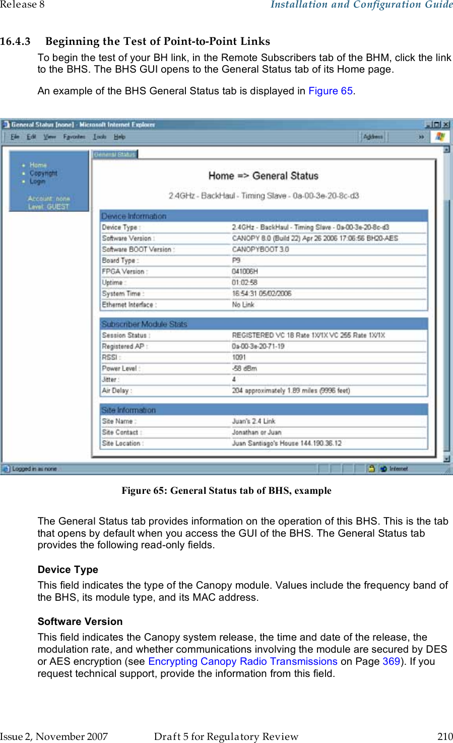 Release 8    Installation and Configuration Guide   Issue 2, November 2007  Draft 5 for Regulatory Review  210     16.4.3 Beginning the Test of Point-to-Point Links To begin the test of your BH link, in the Remote Subscribers tab of the BHM, click the link to the BHS. The BHS GUI opens to the General Status tab of its Home page. An example of the BHS General Status tab is displayed in Figure 65.   Figure 65: General Status tab of BHS, example  The General Status tab provides information on the operation of this BHS. This is the tab that opens by default when you access the GUI of the BHS. The General Status tab provides the following read-only fields. Device Type  This field indicates the type of the Canopy module. Values include the frequency band of the BHS, its module type, and its MAC address. Software Version This field indicates the Canopy system release, the time and date of the release, the modulation rate, and whether communications involving the module are secured by DES or AES encryption (see Encrypting Canopy Radio Transmissions on Page 369). If you request technical support, provide the information from this field. 