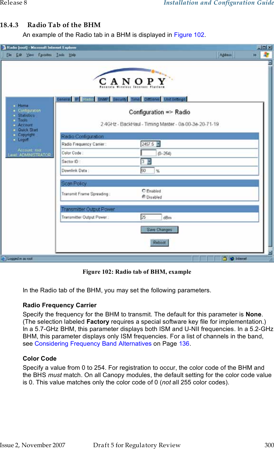 Release 8    Installation and Configuration Guide   Issue 2, November 2007  Draft 5 for Regulatory Review  300     18.4.3 Radio Tab of the BHM An example of the Radio tab in a BHM is displayed in Figure 102.  Figure 102: Radio tab of BHM, example  In the Radio tab of the BHM, you may set the following parameters. Radio Frequency Carrier Specify the frequency for the BHM to transmit. The default for this parameter is None. (The selection labeled Factory requires a special software key file for implementation.)  In a 5.7-GHz BHM, this parameter displays both ISM and U-NII frequencies. In a 5.2-GHz BHM, this parameter displays only ISM frequencies. For a list of channels in the band, see Considering Frequency Band Alternatives on Page 136. Color Code Specify a value from 0 to 254. For registration to occur, the color code of the BHM and the BHS must match. On all Canopy modules, the default setting for the color code value is 0. This value matches only the color code of 0 (not all 255 color codes). 