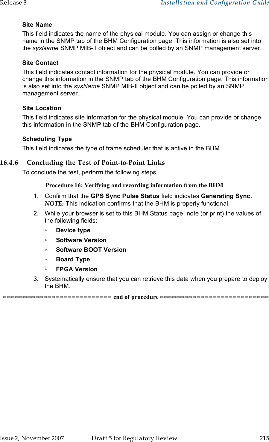 Release 8    Installation and Configuration Guide   Issue 2, November 2007  Draft 5 for Regulatory Review  215     Site Name This field indicates the name of the physical module. You can assign or change this name in the SNMP tab of the BHM Configuration page. This information is also set into the sysName SNMP MIB-II object and can be polled by an SNMP management server.   Site Contact This field indicates contact information for the physical module. You can provide or change this information in the SNMP tab of the BHM Configuration page. This information is also set into the sysName SNMP MIB-II object and can be polled by an SNMP management server. Site Location This field indicates site information for the physical module. You can provide or change this information in the SNMP tab of the BHM Configuration page. Scheduling Type This field indicates the type of frame scheduler that is active in the BHM. 16.4.6 Concluding the Test of Point-to-Point Links To conclude the test, perform the following steps. Procedure 16: Verifying and recording information from the BHM 1.  Confirm that the GPS Sync Pulse Status field indicates Generating Sync.  NOTE: This indication confirms that the BHM is properly functional. 2.  While your browser is set to this BHM Status page, note (or print) the values of the following fields: ◦ Device type ◦ Software Version ◦ Software BOOT Version ◦ Board Type ◦ FPGA Version 3.  Systematically ensure that you can retrieve this data when you prepare to deploy the BHM. =========================== end of procedure ===========================  