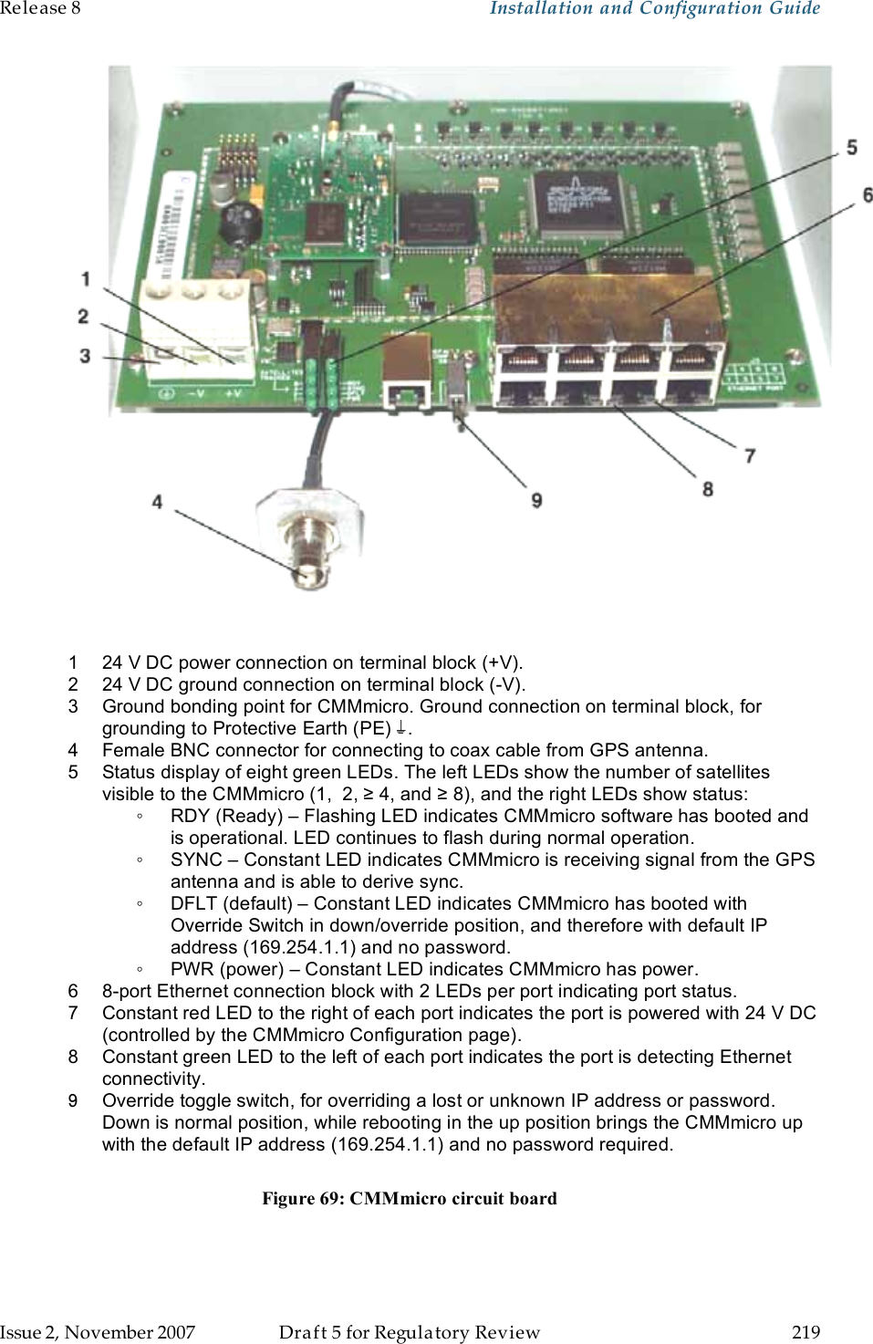 Release 8    Installation and Configuration Guide   Issue 2, November 2007  Draft 5 for Regulatory Review  219       1  24 V DC power connection on terminal block (+V). 2  24 V DC ground connection on terminal block (-V). 3  Ground bonding point for CMMmicro. Ground connection on terminal block, for grounding to Protective Earth (PE)  . 4  Female BNC connector for connecting to coax cable from GPS antenna. 5  Status display of eight green LEDs. The left LEDs show the number of satellites visible to the CMMmicro (1,  2, ≥ 4, and ≥ 8), and the right LEDs show status: ◦  RDY (Ready) – Flashing LED indicates CMMmicro software has booted and is operational. LED continues to flash during normal operation. ◦  SYNC – Constant LED indicates CMMmicro is receiving signal from the GPS antenna and is able to derive sync. ◦  DFLT (default) – Constant LED indicates CMMmicro has booted with Override Switch in down/override position, and therefore with default IP address (169.254.1.1) and no password. ◦  PWR (power) – Constant LED indicates CMMmicro has power. 6  8-port Ethernet connection block with 2 LEDs per port indicating port status.  7  Constant red LED to the right of each port indicates the port is powered with 24 V DC (controlled by the CMMmicro Configuration page). 8  Constant green LED to the left of each port indicates the port is detecting Ethernet connectivity. 9  Override toggle switch, for overriding a lost or unknown IP address or password. Down is normal position, while rebooting in the up position brings the CMMmicro up with the default IP address (169.254.1.1) and no password required.  Figure 69: CMMmicro circuit board 