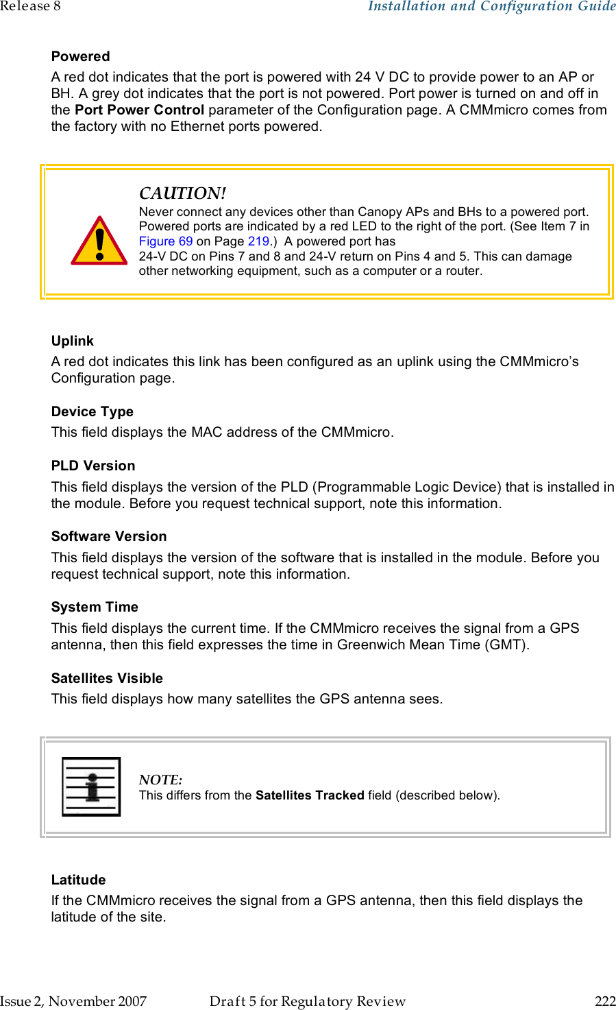 Release 8    Installation and Configuration Guide   Issue 2, November 2007  Draft 5 for Regulatory Review  222     Powered A red dot indicates that the port is powered with 24 V DC to provide power to an AP or BH. A grey dot indicates that the port is not powered. Port power is turned on and off in the Port Power Control parameter of the Configuration page. A CMMmicro comes from the factory with no Ethernet ports powered.   CAUTION! Never connect any devices other than Canopy APs and BHs to a powered port. Powered ports are indicated by a red LED to the right of the port. (See Item 7 in Figure 69 on Page 219.)  A powered port has  24-V DC on Pins 7 and 8 and 24-V return on Pins 4 and 5. This can damage other networking equipment, such as a computer or a router.  Uplink A red dot indicates this link has been configured as an uplink using the CMMmicro’s Configuration page. Device Type This field displays the MAC address of the CMMmicro. PLD Version  This field displays the version of the PLD (Programmable Logic Device) that is installed in the module. Before you request technical support, note this information. Software Version This field displays the version of the software that is installed in the module. Before you request technical support, note this information. System Time This field displays the current time. If the CMMmicro receives the signal from a GPS antenna, then this field expresses the time in Greenwich Mean Time (GMT). Satellites Visible This field displays how many satellites the GPS antenna sees.   NOTE: This differs from the Satellites Tracked field (described below).  Latitude If the CMMmicro receives the signal from a GPS antenna, then this field displays the latitude of the site. 