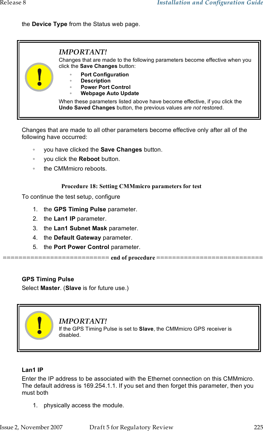 Release 8    Installation and Configuration Guide   Issue 2, November 2007  Draft 5 for Regulatory Review  225     the Device Type from the Status web page.   IMPORTANT! Changes that are made to the following parameters become effective when you click the Save Changes button: ◦ Port Configuration ◦ Description ◦ Power Port Control ◦ Webpage Auto Update When these parameters listed above have become effective, if you click the Undo Saved Changes button, the previous values are not restored.  Changes that are made to all other parameters become effective only after all of the following have occurred: ◦  you have clicked the Save Changes button. ◦  you click the Reboot button. ◦  the CMMmicro reboots.  Procedure 18: Setting CMMmicro parameters for test To continue the test setup, configure 1.  the GPS Timing Pulse parameter. 2.  the Lan1 IP parameter. 3.  the Lan1 Subnet Mask parameter. 4.  the Default Gateway parameter. 5.  the Port Power Control parameter. =========================== end of procedure ===========================  GPS Timing Pulse Select Master. (Slave is for future use.)   IMPORTANT! If the GPS Timing Pulse is set to Slave, the CMMmicro GPS receiver is disabled.  Lan1 IP Enter the IP address to be associated with the Ethernet connection on this CMMmicro.  The default address is 169.254.1.1. If you set and then forget this parameter, then you must both 1.  physically access the module. 