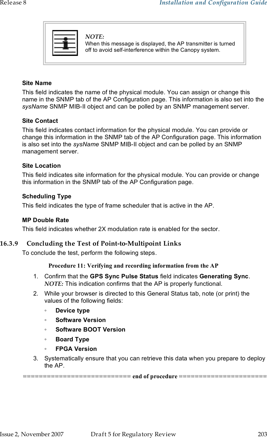 Release 8    Installation and Configuration Guide   Issue 2, November 2007  Draft 5 for Regulatory Review  203      NOTE: When this message is displayed, the AP transmitter is turned off to avoid self-interference within the Canopy system.  Site Name This field indicates the name of the physical module. You can assign or change this name in the SNMP tab of the AP Configuration page. This information is also set into the sysName SNMP MIB-II object and can be polled by an SNMP management server.   Site Contact This field indicates contact information for the physical module. You can provide or change this information in the SNMP tab of the AP Configuration page. This information is also set into the sysName SNMP MIB-II object and can be polled by an SNMP management server. Site Location This field indicates site information for the physical module. You can provide or change this information in the SNMP tab of the AP Configuration page. Scheduling Type This field indicates the type of frame scheduler that is active in the AP. MP Double Rate This field indicates whether 2X modulation rate is enabled for the sector. 16.3.9 Concluding the Test of Point-to-Multipoint Links To conclude the test, perform the following steps. Procedure 11: Verifying and recording information from the AP 1.  Confirm that the GPS Sync Pulse Status field indicates Generating Sync.  NOTE: This indication confirms that the AP is properly functional. 2.  While your browser is directed to this General Status tab, note (or print) the values of the following fields: ◦ Device type ◦ Software Version ◦ Software BOOT Version ◦ Board Type ◦ FPGA Version 3.  Systematically ensure that you can retrieve this data when you prepare to deploy the AP. =========================== end of procedure ====================== 