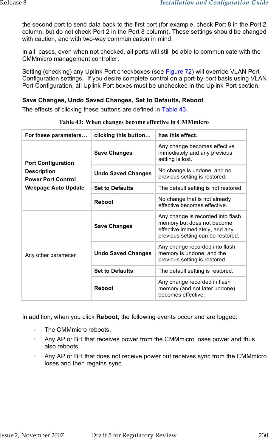 Release 8    Installation and Configuration Guide   Issue 2, November 2007  Draft 5 for Regulatory Review  230     the second port to send data back to the first port (for example, check Port 8 in the Port 2 column, but do not check Port 2 in the Port 8 column). These settings should be changed with caution, and with two-way communication in mind. In all  cases, even when not checked, all ports will still be able to communicate with the CMMmicro management controller. Setting (checking) any Uplink Port checkboxes (see Figure 72) will override VLAN Port Configuration settings.  If you desire complete control on a port-by-port basis using VLAN Port Configuration, all Uplink Port boxes must be unchecked in the Uplink Port section. Save Changes, Undo Saved Changes, Set to Defaults, Reboot The effects of clicking these buttons are defined in Table 43. Table 43: When changes become effective in CMMmicro For these parameters… clicking this button… has this effect. Save Changes Any change becomes effective  immediately and any previous  setting is lost. Undo Saved Changes No change is undone, and no previous setting is restored. Set to Defaults The default setting is not restored. Port Configuration Description Power Port Control Webpage Auto Update Reboot No change that is not already effective becomes effective.  Save Changes Any change is recorded into flash memory but does not become effective immediately, and any previous setting can be restored. Undo Saved Changes Any change recorded into flash memory is undone, and the previous setting is restored. Set to Defaults The default setting is restored. Any other parameter Reboot Any change recorded in flash memory (and not later undone) becomes effective.  In addition, when you click Reboot, the following events occur and are logged: ◦  The CMMmicro reboots. ◦  Any AP or BH that receives power from the CMMmicro loses power and thus also reboots. ◦  Any AP or BH that does not receive power but receives sync from the CMMmicro loses and then regains sync. 