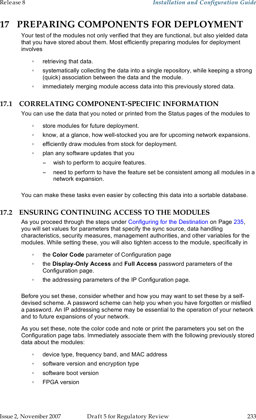 Release 8    Installation and Configuration Guide   Issue 2, November 2007  Draft 5 for Regulatory Review  233     17 PREPARING COMPONENTS FOR DEPLOYMENT Your test of the modules not only verified that they are functional, but also yielded data that you have stored about them. Most efficiently preparing modules for deployment involves ◦  retrieving that data. ◦  systematically collecting the data into a single repository, while keeping a strong (quick) association between the data and the module. ◦  immediately merging module access data into this previously stored data. 17.1 CORRELATING COMPONENT-SPECIFIC INFORMATION You can use the data that you noted or printed from the Status pages of the modules to  ◦  store modules for future deployment. ◦  know, at a glance, how well-stocked you are for upcoming network expansions. ◦  efficiently draw modules from stock for deployment. ◦  plan any software updates that you −  wish to perform to acquire features. −  need to perform to have the feature set be consistent among all modules in a network expansion.  You can make these tasks even easier by collecting this data into a sortable database. 17.2 ENSURING CONTINUING ACCESS TO THE MODULES As you proceed through the steps under Configuring for the Destination on Page 235, you will set values for parameters that specify the sync source, data handling characteristics, security measures, management authorities, and other variables for the modules. While setting these, you will also tighten access to the module, specifically in ◦  the Color Code parameter of Configuration page ◦  the Display-Only Access and Full Access password parameters of the Configuration page. ◦  the addressing parameters of the IP Configuration page.  Before you set these, consider whether and how you may want to set these by a self-devised scheme. A password scheme can help you when you have forgotten or misfiled a password. An IP addressing scheme may be essential to the operation of your network and to future expansions of your network. As you set these, note the color code and note or print the parameters you set on the Configuration page tabs. Immediately associate them with the following previously stored data about the modules: ◦  device type, frequency band, and MAC address ◦  software version and encryption type ◦  software boot version ◦  FPGA version 