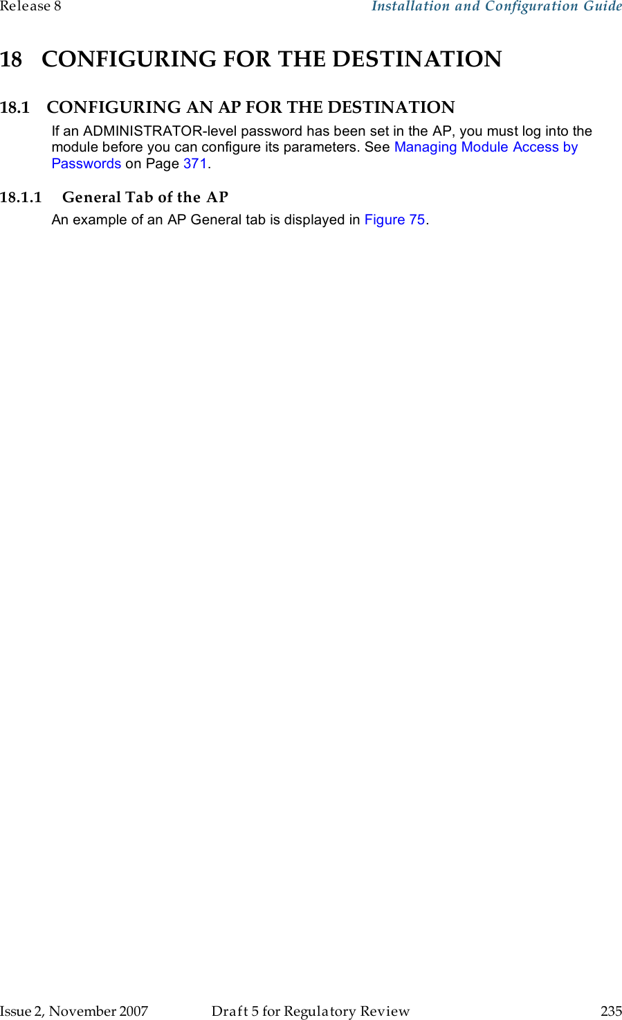 Release 8    Installation and Configuration Guide   Issue 2, November 2007  Draft 5 for Regulatory Review  235     18 CONFIGURING FOR THE DESTINATION 18.1 CONFIGURING AN AP FOR THE DESTINATION If an ADMINISTRATOR-level password has been set in the AP, you must log into the module before you can configure its parameters. See Managing Module Access by Passwords on Page 371. 18.1.1 General Tab of the AP An example of an AP General tab is displayed in Figure 75.  