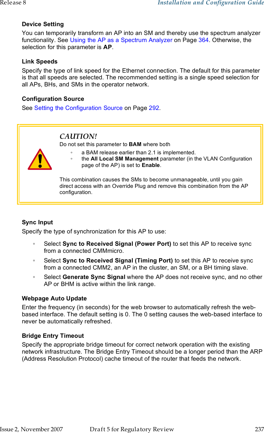 Release 8    Installation and Configuration Guide   Issue 2, November 2007  Draft 5 for Regulatory Review  237     Device Setting You can temporarily transform an AP into an SM and thereby use the spectrum analyzer functionality. See Using the AP as a Spectrum Analyzer on Page 364. Otherwise, the selection for this parameter is AP. Link Speeds Specify the type of link speed for the Ethernet connection. The default for this parameter is that all speeds are selected. The recommended setting is a single speed selection for all APs, BHs, and SMs in the operator network. Configuration Source See Setting the Configuration Source on Page 292.    CAUTION! Do not set this parameter to BAM where both ◦  a BAM release earlier than 2.1 is implemented. ◦  the All Local SM Management parameter (in the VLAN Configuration page of the AP) is set to Enable.  This combination causes the SMs to become unmanageable, until you gain direct access with an Override Plug and remove this combination from the AP configuration.  Sync Input Specify the type of synchronization for this AP to use: ◦  Select Sync to Received Signal (Power Port) to set this AP to receive sync from a connected CMMmicro.  ◦  Select Sync to Received Signal (Timing Port) to set this AP to receive sync from a connected CMM2, an AP in the cluster, an SM, or a BH timing slave.  ◦  Select Generate Sync Signal where the AP does not receive sync, and no other AP or BHM is active within the link range.  Webpage Auto Update Enter the frequency (in seconds) for the web browser to automatically refresh the web-based interface. The default setting is 0. The 0 setting causes the web-based interface to never be automatically refreshed. Bridge Entry Timeout Specify the appropriate bridge timeout for correct network operation with the existing network infrastructure. The Bridge Entry Timeout should be a longer period than the ARP (Address Resolution Protocol) cache timeout of the router that feeds the network.  