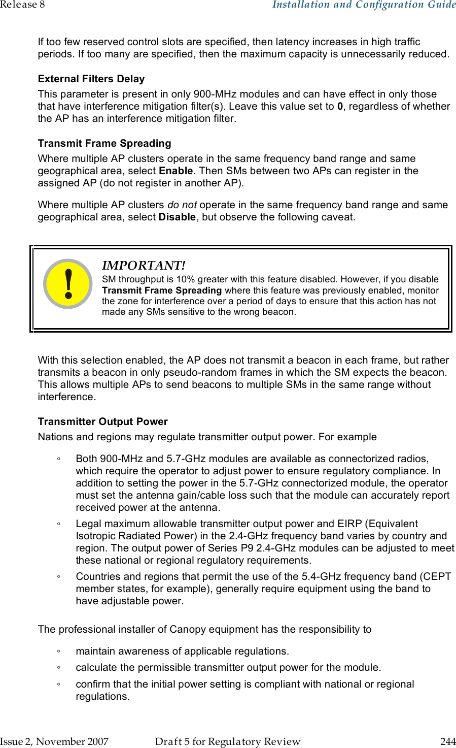 Release 8    Installation and Configuration Guide   Issue 2, November 2007  Draft 5 for Regulatory Review  244     If too few reserved control slots are specified, then latency increases in high traffic periods. If too many are specified, then the maximum capacity is unnecessarily reduced. External Filters Delay This parameter is present in only 900-MHz modules and can have effect in only those that have interference mitigation filter(s). Leave this value set to 0, regardless of whether the AP has an interference mitigation filter. Transmit Frame Spreading Where multiple AP clusters operate in the same frequency band range and same geographical area, select Enable. Then SMs between two APs can register in the assigned AP (do not register in another AP). Where multiple AP clusters do not operate in the same frequency band range and same geographical area, select Disable, but observe the following caveat.   IMPORTANT! SM throughput is 10% greater with this feature disabled. However, if you disable Transmit Frame Spreading where this feature was previously enabled, monitor the zone for interference over a period of days to ensure that this action has not made any SMs sensitive to the wrong beacon.  With this selection enabled, the AP does not transmit a beacon in each frame, but rather transmits a beacon in only pseudo-random frames in which the SM expects the beacon. This allows multiple APs to send beacons to multiple SMs in the same range without interference. Transmitter Output Power Nations and regions may regulate transmitter output power. For example ◦  Both 900-MHz and 5.7-GHz modules are available as connectorized radios, which require the operator to adjust power to ensure regulatory compliance. In addition to setting the power in the 5.7-GHz connectorized module, the operator must set the antenna gain/cable loss such that the module can accurately report received power at the antenna. ◦  Legal maximum allowable transmitter output power and EIRP (Equivalent Isotropic Radiated Power) in the 2.4-GHz frequency band varies by country and region. The output power of Series P9 2.4-GHz modules can be adjusted to meet these national or regional regulatory requirements. ◦  Countries and regions that permit the use of the 5.4-GHz frequency band (CEPT member states, for example), generally require equipment using the band to have adjustable power.  The professional installer of Canopy equipment has the responsibility to ◦  maintain awareness of applicable regulations. ◦  calculate the permissible transmitter output power for the module. ◦  confirm that the initial power setting is compliant with national or regional regulations. 