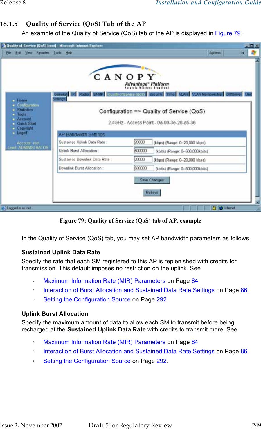 Release 8    Installation and Configuration Guide   Issue 2, November 2007  Draft 5 for Regulatory Review  249     18.1.5 Quality of Service (QoS) Tab of the AP An example of the Quality of Service (QoS) tab of the AP is displayed in Figure 79.  Figure 79: Quality of Service (QoS) tab of AP, example  In the Quality of Service (QoS) tab, you may set AP bandwidth parameters as follows. Sustained Uplink Data Rate Specify the rate that each SM registered to this AP is replenished with credits for transmission. This default imposes no restriction on the uplink. See  ◦ Maximum Information Rate (MIR) Parameters on Page 84 ◦ Interaction of Burst Allocation and Sustained Data Rate Settings on Page 86 ◦ Setting the Configuration Source on Page 292. Uplink Burst Allocation Specify the maximum amount of data to allow each SM to transmit before being recharged at the Sustained Uplink Data Rate with credits to transmit more. See  ◦ Maximum Information Rate (MIR) Parameters on Page 84 ◦ Interaction of Burst Allocation and Sustained Data Rate Settings on Page 86 ◦ Setting the Configuration Source on Page 292. 