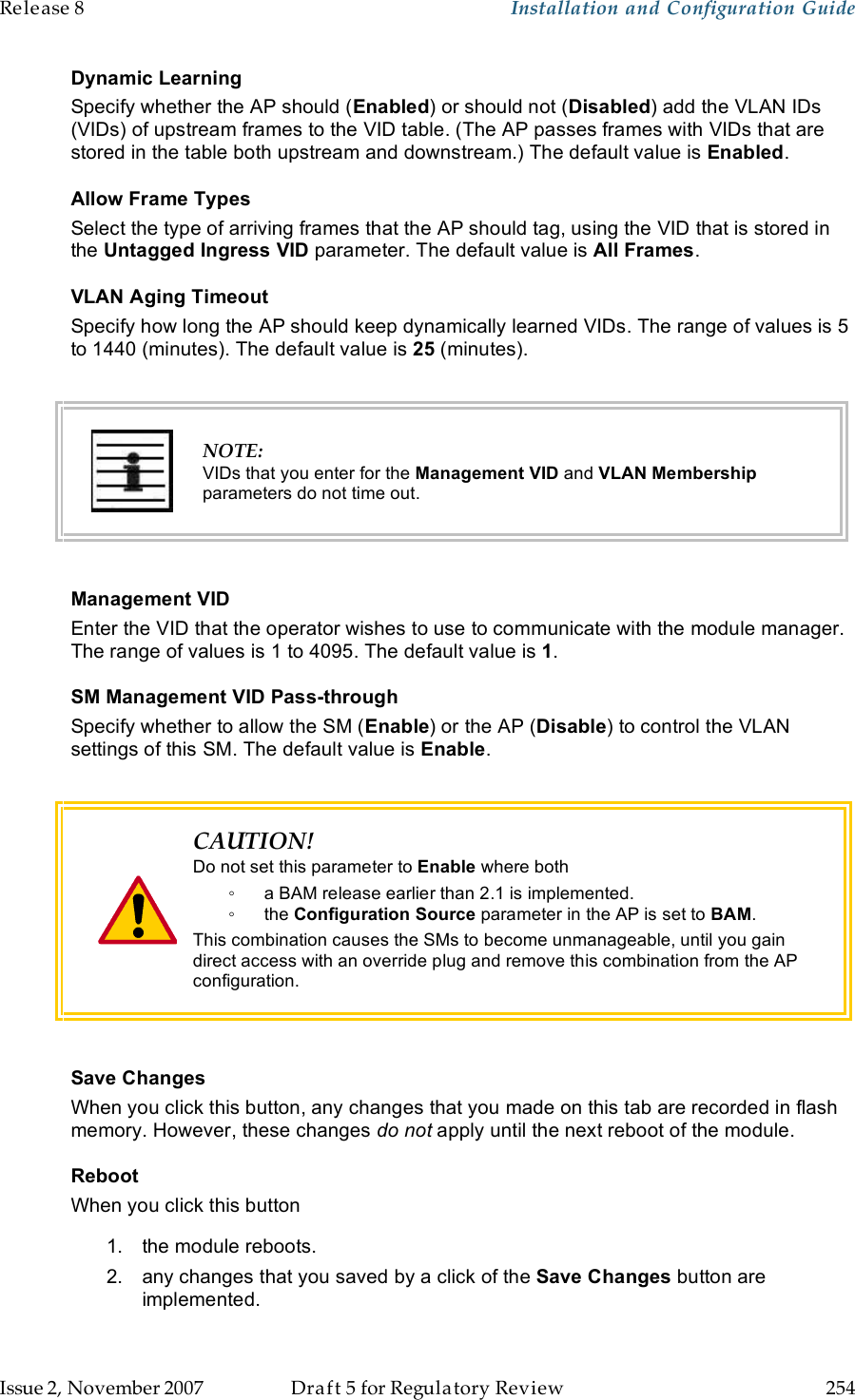 Release 8    Installation and Configuration Guide   Issue 2, November 2007  Draft 5 for Regulatory Review  254     Dynamic Learning Specify whether the AP should (Enabled) or should not (Disabled) add the VLAN IDs (VIDs) of upstream frames to the VID table. (The AP passes frames with VIDs that are stored in the table both upstream and downstream.) The default value is Enabled. Allow Frame Types Select the type of arriving frames that the AP should tag, using the VID that is stored in the Untagged Ingress VID parameter. The default value is All Frames.  VLAN Aging Timeout Specify how long the AP should keep dynamically learned VIDs. The range of values is 5 to 1440 (minutes). The default value is 25 (minutes).    NOTE: VIDs that you enter for the Management VID and VLAN Membership parameters do not time out.  Management VID Enter the VID that the operator wishes to use to communicate with the module manager. The range of values is 1 to 4095. The default value is 1. SM Management VID Pass-through Specify whether to allow the SM (Enable) or the AP (Disable) to control the VLAN settings of this SM. The default value is Enable.    CAUTION! Do not set this parameter to Enable where both ◦  a BAM release earlier than 2.1 is implemented. ◦  the Configuration Source parameter in the AP is set to BAM. This combination causes the SMs to become unmanageable, until you gain direct access with an override plug and remove this combination from the AP configuration.  Save Changes When you click this button, any changes that you made on this tab are recorded in flash memory. However, these changes do not apply until the next reboot of the module. Reboot When you click this button 1.  the module reboots. 2.  any changes that you saved by a click of the Save Changes button are implemented. 