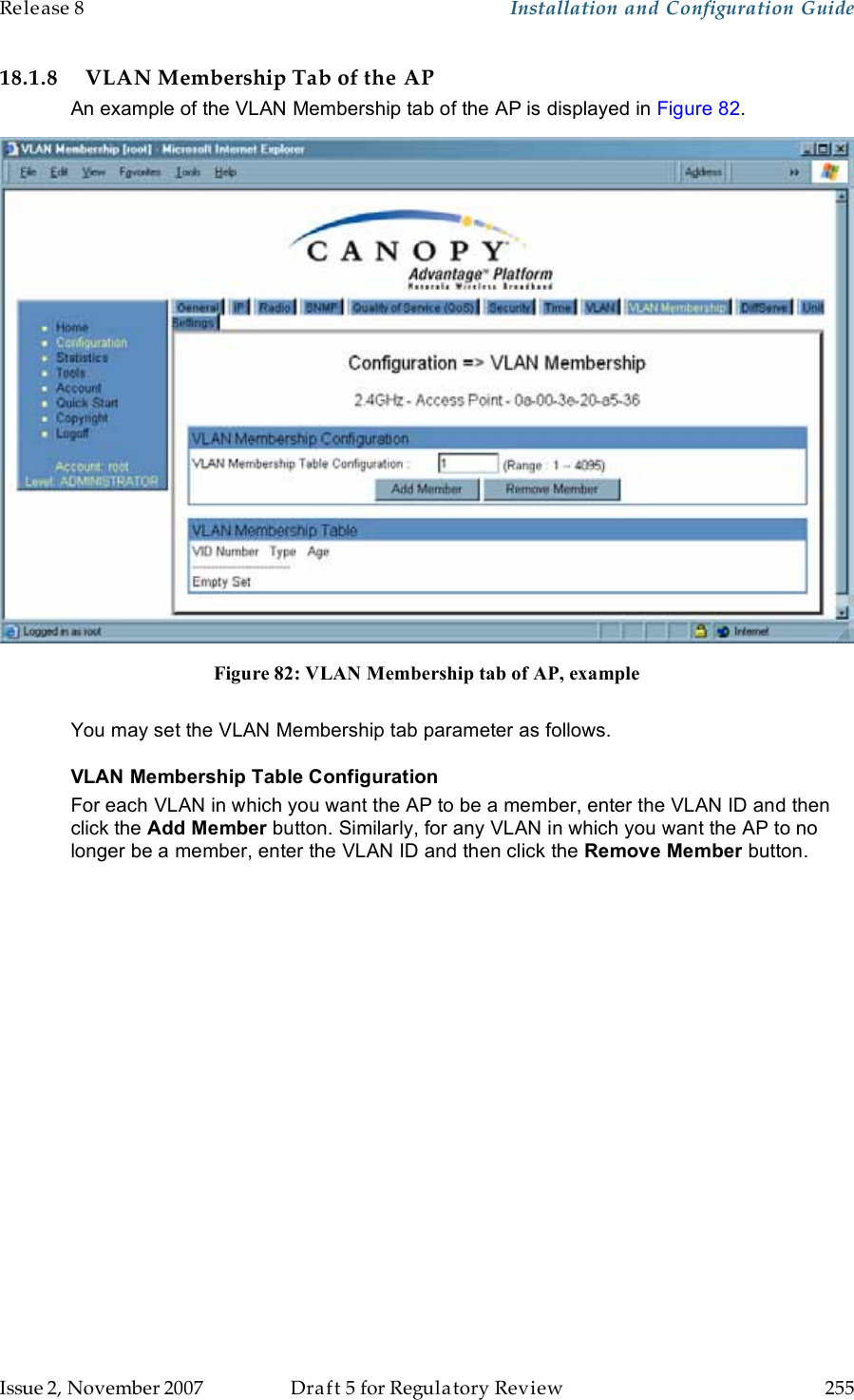 Release 8    Installation and Configuration Guide   Issue 2, November 2007  Draft 5 for Regulatory Review  255     18.1.8 VLAN Membership Tab of the AP An example of the VLAN Membership tab of the AP is displayed in Figure 82.  Figure 82: VLAN Membership tab of AP, example  You may set the VLAN Membership tab parameter as follows. VLAN Membership Table Configuration For each VLAN in which you want the AP to be a member, enter the VLAN ID and then click the Add Member button. Similarly, for any VLAN in which you want the AP to no longer be a member, enter the VLAN ID and then click the Remove Member button. 