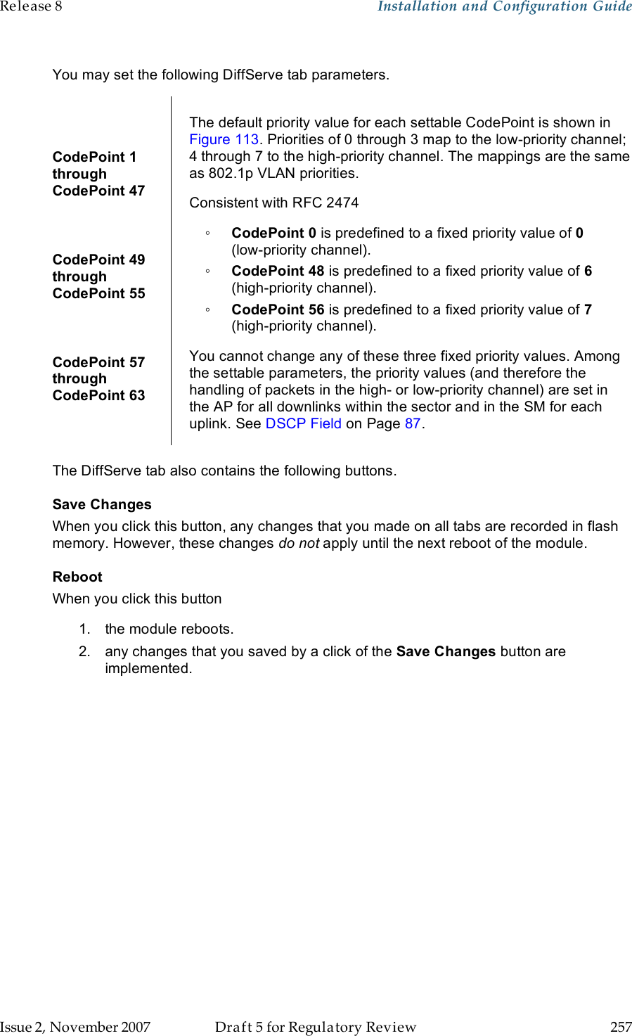 Release 8    Installation and Configuration Guide   Issue 2, November 2007  Draft 5 for Regulatory Review  257      You may set the following DiffServe tab parameters.  CodePoint 1  through  CodePoint 47  CodePoint 49  through  CodePoint 55  CodePoint 57  through  CodePoint 63  The default priority value for each settable CodePoint is shown in Figure 113. Priorities of 0 through 3 map to the low-priority channel; 4 through 7 to the high-priority channel. The mappings are the same as 802.1p VLAN priorities. Consistent with RFC 2474 ◦ CodePoint 0 is predefined to a fixed priority value of 0  (low-priority channel). ◦ CodePoint 48 is predefined to a fixed priority value of 6 (high-priority channel). ◦ CodePoint 56 is predefined to a fixed priority value of 7 (high-priority channel). You cannot change any of these three fixed priority values. Among the settable parameters, the priority values (and therefore the handling of packets in the high- or low-priority channel) are set in the AP for all downlinks within the sector and in the SM for each uplink. See DSCP Field on Page 87.  The DiffServe tab also contains the following buttons. Save Changes When you click this button, any changes that you made on all tabs are recorded in flash memory. However, these changes do not apply until the next reboot of the module. Reboot When you click this button 1.  the module reboots. 2.  any changes that you saved by a click of the Save Changes button are implemented. 