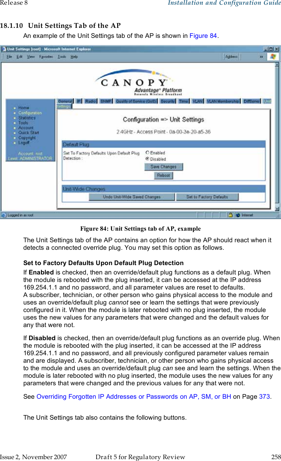 Release 8    Installation and Configuration Guide   Issue 2, November 2007  Draft 5 for Regulatory Review  258     18.1.10 Unit Settings Tab of the AP An example of the Unit Settings tab of the AP is shown in Figure 84.  Figure 84: Unit Settings tab of AP, example The Unit Settings tab of the AP contains an option for how the AP should react when it detects a connected override plug. You may set this option as follows. Set to Factory Defaults Upon Default Plug Detection If Enabled is checked, then an override/default plug functions as a default plug. When the module is rebooted with the plug inserted, it can be accessed at the IP address 169.254.1.1 and no password, and all parameter values are reset to defaults. A subscriber, technician, or other person who gains physical access to the module and uses an override/default plug cannot see or learn the settings that were previously configured in it. When the module is later rebooted with no plug inserted, the module uses the new values for any parameters that were changed and the default values for any that were not. If Disabled is checked, then an override/default plug functions as an override plug. When the module is rebooted with the plug inserted, it can be accessed at the IP address 169.254.1.1 and no password, and all previously configured parameter values remain and are displayed. A subscriber, technician, or other person who gains physical access to the module and uses an override/default plug can see and learn the settings. When the module is later rebooted with no plug inserted, the module uses the new values for any parameters that were changed and the previous values for any that were not. See Overriding Forgotten IP Addresses or Passwords on AP, SM, or BH on Page 373.  The Unit Settings tab also contains the following buttons. 