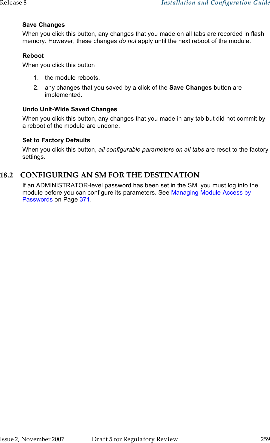 Release 8    Installation and Configuration Guide   Issue 2, November 2007  Draft 5 for Regulatory Review  259     Save Changes When you click this button, any changes that you made on all tabs are recorded in flash memory. However, these changes do not apply until the next reboot of the module. Reboot When you click this button 1.  the module reboots. 2.  any changes that you saved by a click of the Save Changes button are implemented. Undo Unit-Wide Saved Changes When you click this button, any changes that you made in any tab but did not commit by a reboot of the module are undone. Set to Factory Defaults When you click this button, all configurable parameters on all tabs are reset to the factory settings. 18.2 CONFIGURING AN SM FOR THE DESTINATION If an ADMINISTRATOR-level password has been set in the SM, you must log into the module before you can configure its parameters. See Managing Module Access by Passwords on Page 371. 