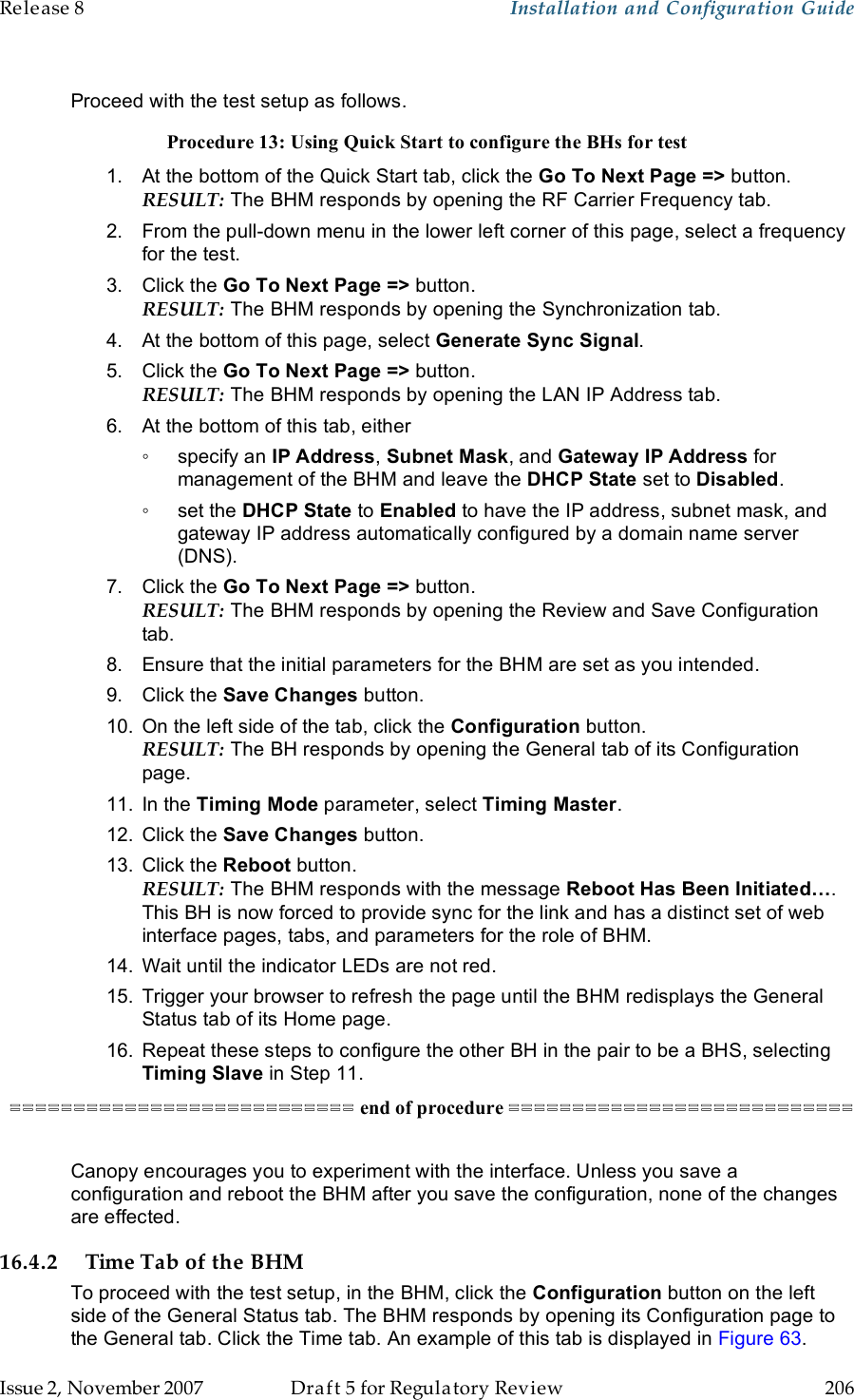 Release 8    Installation and Configuration Guide   Issue 2, November 2007  Draft 5 for Regulatory Review  206      Proceed with the test setup as follows. Procedure 13: Using Quick Start to configure the BHs for test 1.  At the bottom of the Quick Start tab, click the Go To Next Page =&gt; button. RESULT: The BHM responds by opening the RF Carrier Frequency tab. 2.  From the pull-down menu in the lower left corner of this page, select a frequency for the test. 3.  Click the Go To Next Page =&gt; button. RESULT: The BHM responds by opening the Synchronization tab. 4.  At the bottom of this page, select Generate Sync Signal. 5.  Click the Go To Next Page =&gt; button. RESULT: The BHM responds by opening the LAN IP Address tab. 6.  At the bottom of this tab, either  ◦  specify an IP Address, Subnet Mask, and Gateway IP Address for management of the BHM and leave the DHCP State set to Disabled. ◦  set the DHCP State to Enabled to have the IP address, subnet mask, and gateway IP address automatically configured by a domain name server (DNS). 7.  Click the Go To Next Page =&gt; button. RESULT: The BHM responds by opening the Review and Save Configuration tab. 8.  Ensure that the initial parameters for the BHM are set as you intended. 9.  Click the Save Changes button. 10.  On the left side of the tab, click the Configuration button. RESULT: The BH responds by opening the General tab of its Configuration page. 11.  In the Timing Mode parameter, select Timing Master.  12.  Click the Save Changes button. 13.  Click the Reboot button. RESULT: The BHM responds with the message Reboot Has Been Initiated…. This BH is now forced to provide sync for the link and has a distinct set of web interface pages, tabs, and parameters for the role of BHM. 14.  Wait until the indicator LEDs are not red. 15.  Trigger your browser to refresh the page until the BHM redisplays the General Status tab of its Home page. 16.  Repeat these steps to configure the other BH in the pair to be a BHS, selecting Timing Slave in Step 11. =========================== end of procedure ===========================  Canopy encourages you to experiment with the interface. Unless you save a configuration and reboot the BHM after you save the configuration, none of the changes are effected. 16.4.2 Time Tab of the BHM To proceed with the test setup, in the BHM, click the Configuration button on the left side of the General Status tab. The BHM responds by opening its Configuration page to the General tab. Click the Time tab. An example of this tab is displayed in Figure 63. 