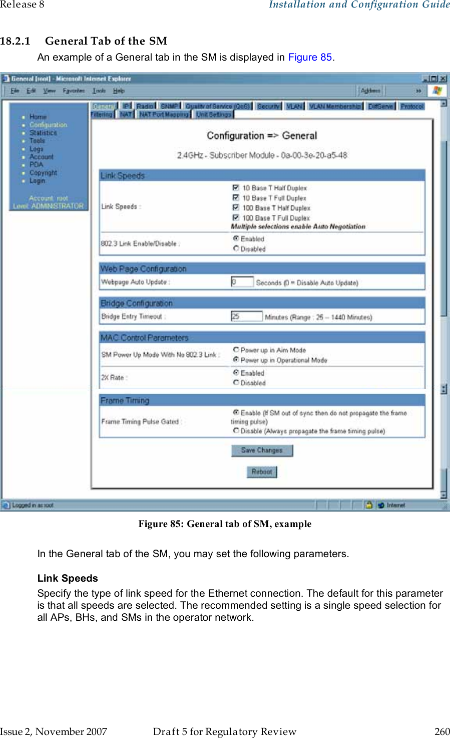 Release 8    Installation and Configuration Guide   Issue 2, November 2007  Draft 5 for Regulatory Review  260     18.2.1 General Tab of the SM An example of a General tab in the SM is displayed in Figure 85.  Figure 85: General tab of SM, example  In the General tab of the SM, you may set the following parameters. Link Speeds Specify the type of link speed for the Ethernet connection. The default for this parameter is that all speeds are selected. The recommended setting is a single speed selection for all APs, BHs, and SMs in the operator network.  