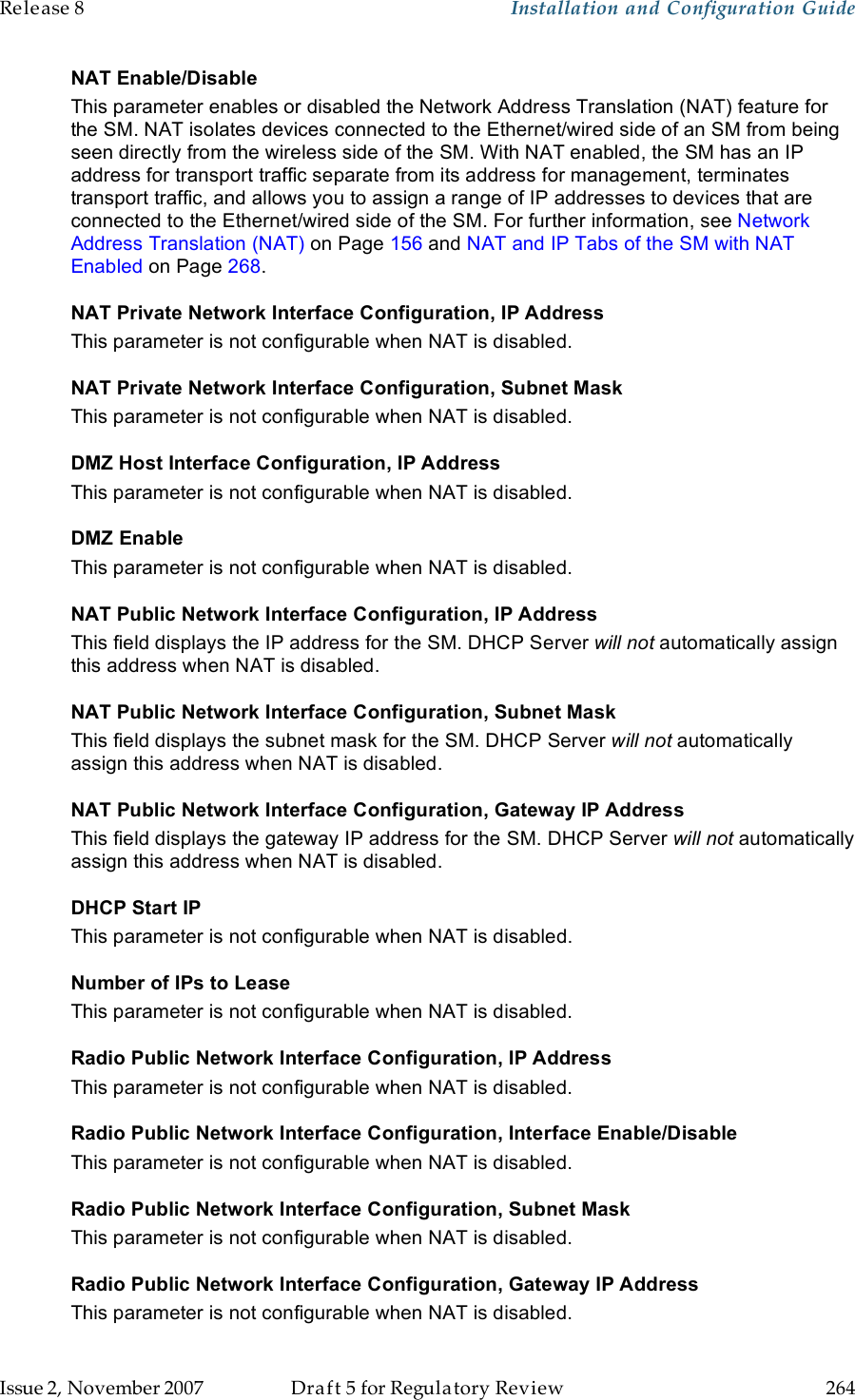 Release 8    Installation and Configuration Guide   Issue 2, November 2007  Draft 5 for Regulatory Review  264     NAT Enable/Disable This parameter enables or disabled the Network Address Translation (NAT) feature for the SM. NAT isolates devices connected to the Ethernet/wired side of an SM from being seen directly from the wireless side of the SM. With NAT enabled, the SM has an IP address for transport traffic separate from its address for management, terminates transport traffic, and allows you to assign a range of IP addresses to devices that are connected to the Ethernet/wired side of the SM. For further information, see Network Address Translation (NAT) on Page 156 and NAT and IP Tabs of the SM with NAT Enabled on Page 268. NAT Private Network Interface Configuration, IP Address This parameter is not configurable when NAT is disabled. NAT Private Network Interface Configuration, Subnet Mask This parameter is not configurable when NAT is disabled. DMZ Host Interface Configuration, IP Address This parameter is not configurable when NAT is disabled. DMZ Enable This parameter is not configurable when NAT is disabled. NAT Public Network Interface Configuration, IP Address This field displays the IP address for the SM. DHCP Server will not automatically assign this address when NAT is disabled. NAT Public Network Interface Configuration, Subnet Mask This field displays the subnet mask for the SM. DHCP Server will not automatically assign this address when NAT is disabled. NAT Public Network Interface Configuration, Gateway IP Address This field displays the gateway IP address for the SM. DHCP Server will not automatically assign this address when NAT is disabled. DHCP Start IP This parameter is not configurable when NAT is disabled. Number of IPs to Lease This parameter is not configurable when NAT is disabled. Radio Public Network Interface Configuration, IP Address This parameter is not configurable when NAT is disabled. Radio Public Network Interface Configuration, Interface Enable/Disable This parameter is not configurable when NAT is disabled. Radio Public Network Interface Configuration, Subnet Mask This parameter is not configurable when NAT is disabled. Radio Public Network Interface Configuration, Gateway IP Address This parameter is not configurable when NAT is disabled. 