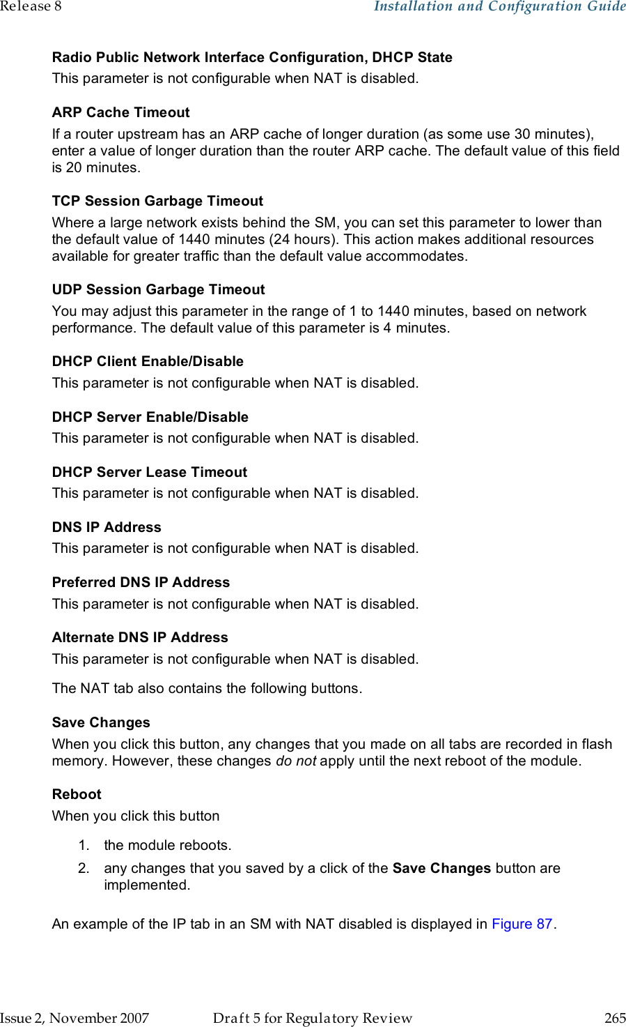 Release 8    Installation and Configuration Guide   Issue 2, November 2007  Draft 5 for Regulatory Review  265     Radio Public Network Interface Configuration, DHCP State This parameter is not configurable when NAT is disabled. ARP Cache Timeout If a router upstream has an ARP cache of longer duration (as some use 30 minutes), enter a value of longer duration than the router ARP cache. The default value of this field is 20 minutes. TCP Session Garbage Timeout Where a large network exists behind the SM, you can set this parameter to lower than the default value of 1440 minutes (24 hours). This action makes additional resources available for greater traffic than the default value accommodates. UDP Session Garbage Timeout You may adjust this parameter in the range of 1 to 1440 minutes, based on network performance. The default value of this parameter is 4 minutes. DHCP Client Enable/Disable This parameter is not configurable when NAT is disabled. DHCP Server Enable/Disable This parameter is not configurable when NAT is disabled. DHCP Server Lease Timeout This parameter is not configurable when NAT is disabled. DNS IP Address This parameter is not configurable when NAT is disabled. Preferred DNS IP Address This parameter is not configurable when NAT is disabled. Alternate DNS IP Address This parameter is not configurable when NAT is disabled. The NAT tab also contains the following buttons. Save Changes When you click this button, any changes that you made on all tabs are recorded in flash memory. However, these changes do not apply until the next reboot of the module. Reboot When you click this button 1.  the module reboots. 2.  any changes that you saved by a click of the Save Changes button are implemented.  An example of the IP tab in an SM with NAT disabled is displayed in Figure 87. 