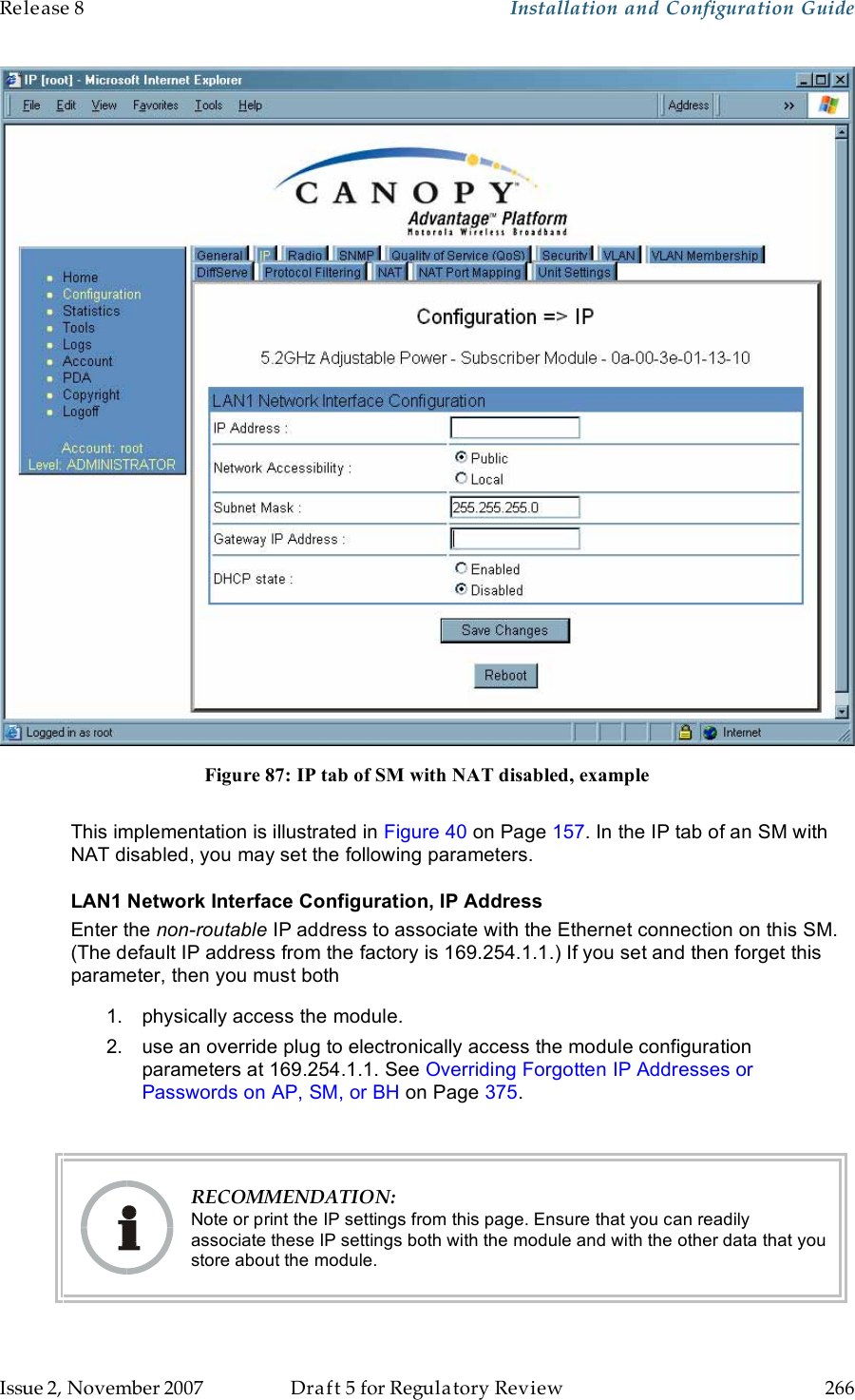 Release 8    Installation and Configuration Guide   Issue 2, November 2007  Draft 5 for Regulatory Review  266      Figure 87: IP tab of SM with NAT disabled, example  This implementation is illustrated in Figure 40 on Page 157. In the IP tab of an SM with NAT disabled, you may set the following parameters. LAN1 Network Interface Configuration, IP Address Enter the non-routable IP address to associate with the Ethernet connection on this SM. (The default IP address from the factory is 169.254.1.1.) If you set and then forget this parameter, then you must both 1.  physically access the module. 2.  use an override plug to electronically access the module configuration parameters at 169.254.1.1. See Overriding Forgotten IP Addresses or Passwords on AP, SM, or BH on Page 375.   RECOMMENDATION: Note or print the IP settings from this page. Ensure that you can readily associate these IP settings both with the module and with the other data that you store about the module. 