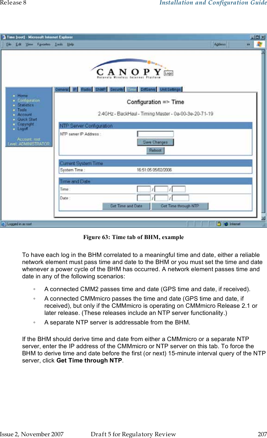 Release 8    Installation and Configuration Guide   Issue 2, November 2007  Draft 5 for Regulatory Review  207       Figure 63: Time tab of BHM, example  To have each log in the BHM correlated to a meaningful time and date, either a reliable network element must pass time and date to the BHM or you must set the time and date whenever a power cycle of the BHM has occurred. A network element passes time and date in any of the following scenarios: ◦  A connected CMM2 passes time and date (GPS time and date, if received).  ◦  A connected CMMmicro passes the time and date (GPS time and date, if received), but only if the CMMmicro is operating on CMMmicro Release 2.1 or later release. (These releases include an NTP server functionality.) ◦  A separate NTP server is addressable from the BHM.  If the BHM should derive time and date from either a CMMmicro or a separate NTP server, enter the IP address of the CMMmicro or NTP server on this tab. To force the BHM to derive time and date before the first (or next) 15-minute interval query of the NTP server, click Get Time through NTP. 