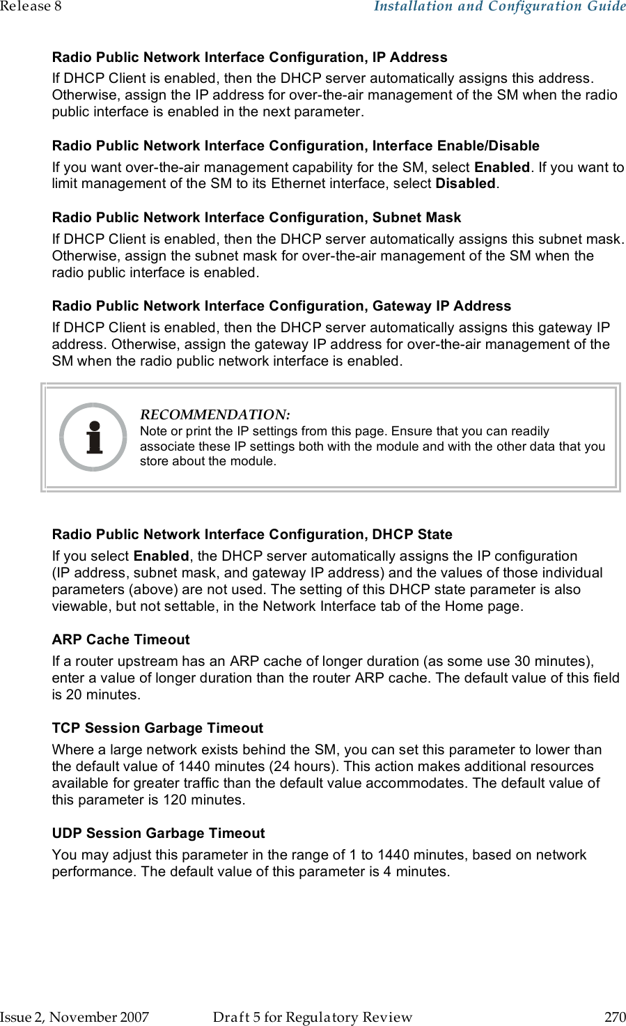 Release 8    Installation and Configuration Guide   Issue 2, November 2007  Draft 5 for Regulatory Review  270     Radio Public Network Interface Configuration, IP Address If DHCP Client is enabled, then the DHCP server automatically assigns this address. Otherwise, assign the IP address for over-the-air management of the SM when the radio public interface is enabled in the next parameter. Radio Public Network Interface Configuration, Interface Enable/Disable If you want over-the-air management capability for the SM, select Enabled. If you want to limit management of the SM to its Ethernet interface, select Disabled. Radio Public Network Interface Configuration, Subnet Mask If DHCP Client is enabled, then the DHCP server automatically assigns this subnet mask. Otherwise, assign the subnet mask for over-the-air management of the SM when the radio public interface is enabled. Radio Public Network Interface Configuration, Gateway IP Address If DHCP Client is enabled, then the DHCP server automatically assigns this gateway IP address. Otherwise, assign the gateway IP address for over-the-air management of the SM when the radio public network interface is enabled.  RECOMMENDATION: Note or print the IP settings from this page. Ensure that you can readily associate these IP settings both with the module and with the other data that you store about the module.  Radio Public Network Interface Configuration, DHCP State If you select Enabled, the DHCP server automatically assigns the IP configuration (IP address, subnet mask, and gateway IP address) and the values of those individual parameters (above) are not used. The setting of this DHCP state parameter is also viewable, but not settable, in the Network Interface tab of the Home page.  ARP Cache Timeout If a router upstream has an ARP cache of longer duration (as some use 30 minutes), enter a value of longer duration than the router ARP cache. The default value of this field is 20 minutes. TCP Session Garbage Timeout Where a large network exists behind the SM, you can set this parameter to lower than the default value of 1440 minutes (24 hours). This action makes additional resources available for greater traffic than the default value accommodates. The default value of this parameter is 120 minutes. UDP Session Garbage Timeout You may adjust this parameter in the range of 1 to 1440 minutes, based on network performance. The default value of this parameter is 4 minutes. 