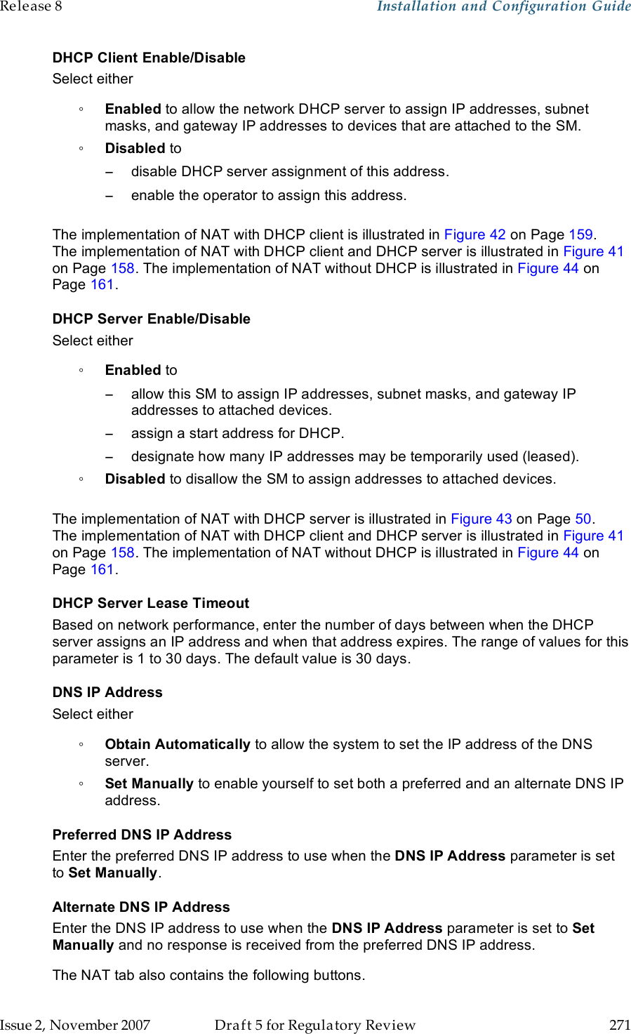 Release 8    Installation and Configuration Guide   Issue 2, November 2007  Draft 5 for Regulatory Review  271     DHCP Client Enable/Disable Select either ◦ Enabled to allow the network DHCP server to assign IP addresses, subnet masks, and gateway IP addresses to devices that are attached to the SM. ◦ Disabled to −  disable DHCP server assignment of this address. −  enable the operator to assign this address.  The implementation of NAT with DHCP client is illustrated in Figure 42 on Page 159. The implementation of NAT with DHCP client and DHCP server is illustrated in Figure 41 on Page 158. The implementation of NAT without DHCP is illustrated in Figure 44 on Page 161. DHCP Server Enable/Disable Select either ◦ Enabled to  −  allow this SM to assign IP addresses, subnet masks, and gateway IP addresses to attached devices. −  assign a start address for DHCP. −  designate how many IP addresses may be temporarily used (leased). ◦ Disabled to disallow the SM to assign addresses to attached devices.  The implementation of NAT with DHCP server is illustrated in Figure 43 on Page 50. The implementation of NAT with DHCP client and DHCP server is illustrated in Figure 41 on Page 158. The implementation of NAT without DHCP is illustrated in Figure 44 on Page 161. DHCP Server Lease Timeout Based on network performance, enter the number of days between when the DHCP server assigns an IP address and when that address expires. The range of values for this parameter is 1 to 30 days. The default value is 30 days. DNS IP Address Select either ◦ Obtain Automatically to allow the system to set the IP address of the DNS server. ◦ Set Manually to enable yourself to set both a preferred and an alternate DNS IP address. Preferred DNS IP Address Enter the preferred DNS IP address to use when the DNS IP Address parameter is set to Set Manually. Alternate DNS IP Address Enter the DNS IP address to use when the DNS IP Address parameter is set to Set Manually and no response is received from the preferred DNS IP address. The NAT tab also contains the following buttons. 