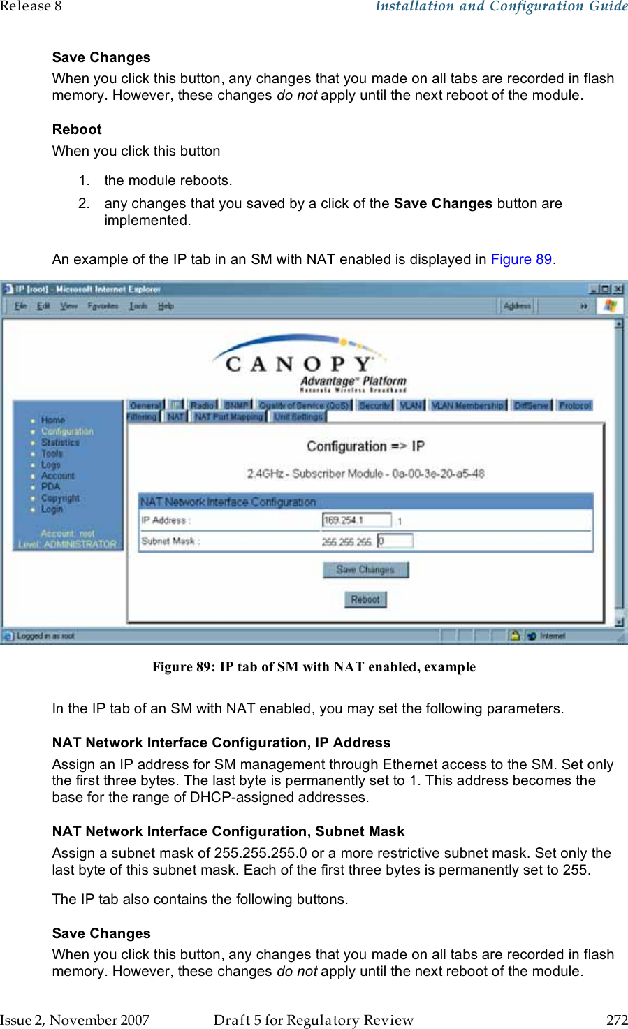 Release 8    Installation and Configuration Guide   Issue 2, November 2007  Draft 5 for Regulatory Review  272     Save Changes When you click this button, any changes that you made on all tabs are recorded in flash memory. However, these changes do not apply until the next reboot of the module. Reboot When you click this button 1.  the module reboots. 2.  any changes that you saved by a click of the Save Changes button are implemented.  An example of the IP tab in an SM with NAT enabled is displayed in Figure 89.  Figure 89: IP tab of SM with NAT enabled, example  In the IP tab of an SM with NAT enabled, you may set the following parameters. NAT Network Interface Configuration, IP Address Assign an IP address for SM management through Ethernet access to the SM. Set only the first three bytes. The last byte is permanently set to 1. This address becomes the base for the range of DHCP-assigned addresses. NAT Network Interface Configuration, Subnet Mask Assign a subnet mask of 255.255.255.0 or a more restrictive subnet mask. Set only the last byte of this subnet mask. Each of the first three bytes is permanently set to 255. The IP tab also contains the following buttons. Save Changes When you click this button, any changes that you made on all tabs are recorded in flash memory. However, these changes do not apply until the next reboot of the module. 