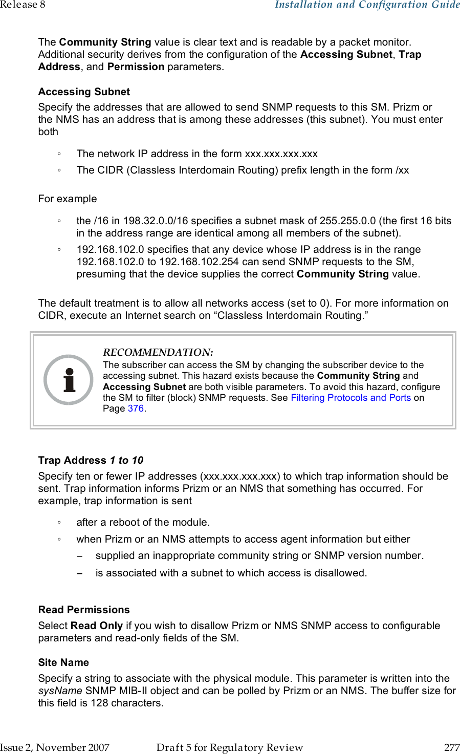 Release 8    Installation and Configuration Guide   Issue 2, November 2007  Draft 5 for Regulatory Review  277     The Community String value is clear text and is readable by a packet monitor. Additional security derives from the configuration of the Accessing Subnet, Trap Address, and Permission parameters. Accessing Subnet Specify the addresses that are allowed to send SNMP requests to this SM. Prizm or the NMS has an address that is among these addresses (this subnet). You must enter both ◦  The network IP address in the form xxx.xxx.xxx.xxx ◦  The CIDR (Classless Interdomain Routing) prefix length in the form /xx   For example ◦  the /16 in 198.32.0.0/16 specifies a subnet mask of 255.255.0.0 (the first 16 bits in the address range are identical among all members of the subnet).  ◦  192.168.102.0 specifies that any device whose IP address is in the range 192.168.102.0 to 192.168.102.254 can send SNMP requests to the SM, presuming that the device supplies the correct Community String value.   The default treatment is to allow all networks access (set to 0). For more information on CIDR, execute an Internet search on “Classless Interdomain Routing.”  RECOMMENDATION: The subscriber can access the SM by changing the subscriber device to the accessing subnet. This hazard exists because the Community String and Accessing Subnet are both visible parameters. To avoid this hazard, configure the SM to filter (block) SNMP requests. See Filtering Protocols and Ports on Page 376.  Trap Address 1 to 10 Specify ten or fewer IP addresses (xxx.xxx.xxx.xxx) to which trap information should be sent. Trap information informs Prizm or an NMS that something has occurred. For example, trap information is sent ◦  after a reboot of the module. ◦  when Prizm or an NMS attempts to access agent information but either −  supplied an inappropriate community string or SNMP version number. −  is associated with a subnet to which access is disallowed.  Read Permissions Select Read Only if you wish to disallow Prizm or NMS SNMP access to configurable parameters and read-only fields of the SM.  Site Name Specify a string to associate with the physical module. This parameter is written into the sysName SNMP MIB-II object and can be polled by Prizm or an NMS. The buffer size for this field is 128 characters.  