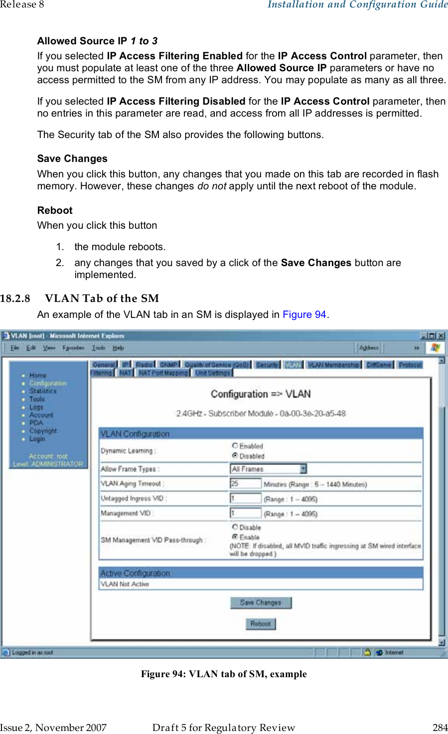 Release 8    Installation and Configuration Guide   Issue 2, November 2007  Draft 5 for Regulatory Review  284     Allowed Source IP 1 to 3 If you selected IP Access Filtering Enabled for the IP Access Control parameter, then you must populate at least one of the three Allowed Source IP parameters or have no access permitted to the SM from any IP address. You may populate as many as all three. If you selected IP Access Filtering Disabled for the IP Access Control parameter, then no entries in this parameter are read, and access from all IP addresses is permitted. The Security tab of the SM also provides the following buttons. Save Changes When you click this button, any changes that you made on this tab are recorded in flash memory. However, these changes do not apply until the next reboot of the module. Reboot When you click this button 1.  the module reboots. 2.  any changes that you saved by a click of the Save Changes button are implemented. 18.2.8 VLAN Tab of the SM An example of the VLAN tab in an SM is displayed in Figure 94.  Figure 94: VLAN tab of SM, example  