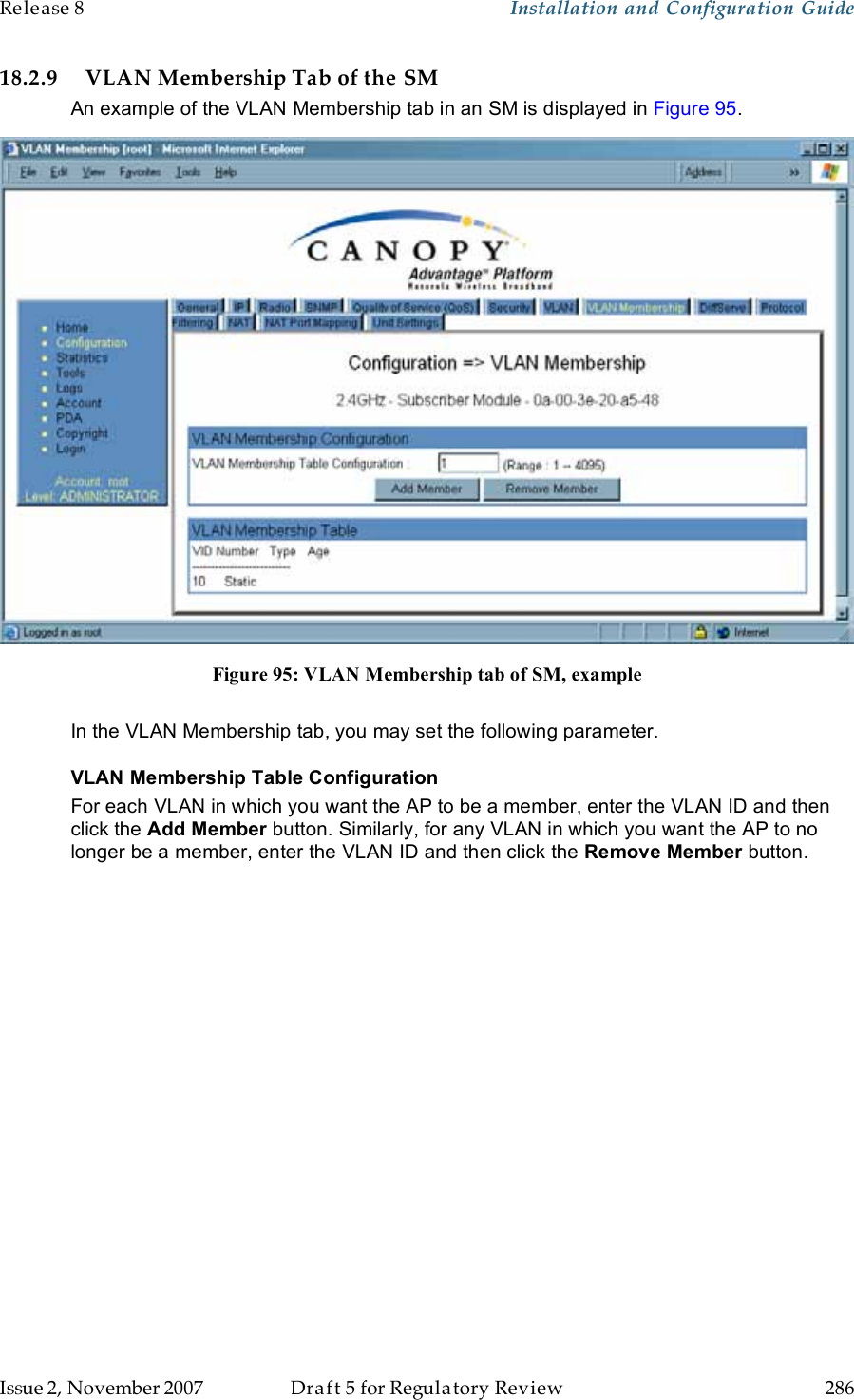 Release 8    Installation and Configuration Guide   Issue 2, November 2007  Draft 5 for Regulatory Review  286     18.2.9 VLAN Membership Tab of the SM An example of the VLAN Membership tab in an SM is displayed in Figure 95.  Figure 95: VLAN Membership tab of SM, example  In the VLAN Membership tab, you may set the following parameter. VLAN Membership Table Configuration For each VLAN in which you want the AP to be a member, enter the VLAN ID and then click the Add Member button. Similarly, for any VLAN in which you want the AP to no longer be a member, enter the VLAN ID and then click the Remove Member button. 