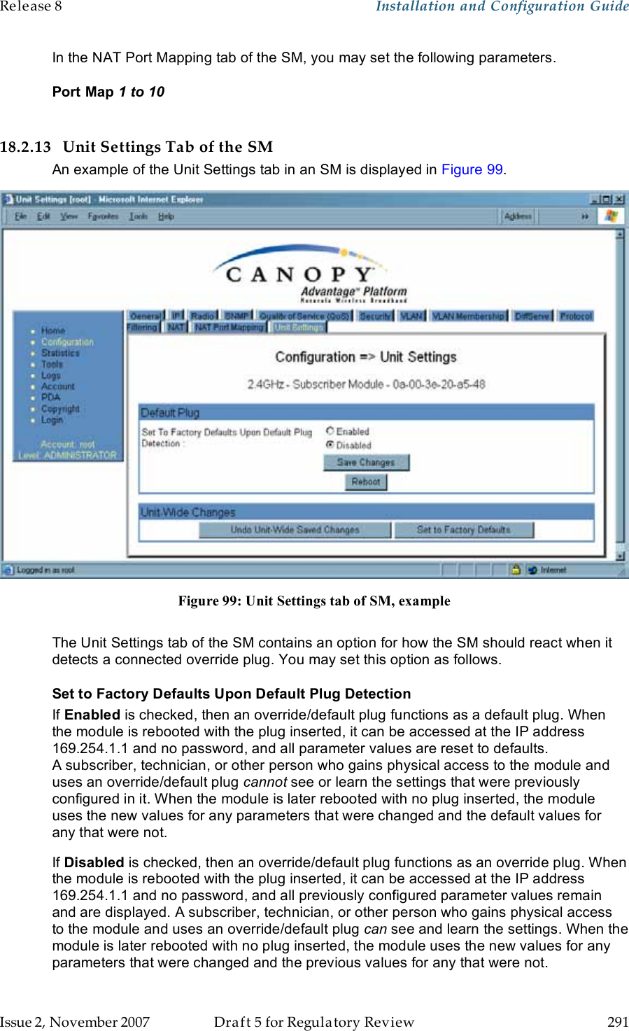 Release 8    Installation and Configuration Guide   Issue 2, November 2007  Draft 5 for Regulatory Review  291     In the NAT Port Mapping tab of the SM, you may set the following parameters. Port Map 1 to 10  18.2.13 Unit Settings Tab of the SM An example of the Unit Settings tab in an SM is displayed in Figure 99.  Figure 99: Unit Settings tab of SM, example  The Unit Settings tab of the SM contains an option for how the SM should react when it detects a connected override plug. You may set this option as follows. Set to Factory Defaults Upon Default Plug Detection If Enabled is checked, then an override/default plug functions as a default plug. When the module is rebooted with the plug inserted, it can be accessed at the IP address 169.254.1.1 and no password, and all parameter values are reset to defaults. A subscriber, technician, or other person who gains physical access to the module and uses an override/default plug cannot see or learn the settings that were previously configured in it. When the module is later rebooted with no plug inserted, the module uses the new values for any parameters that were changed and the default values for any that were not. If Disabled is checked, then an override/default plug functions as an override plug. When the module is rebooted with the plug inserted, it can be accessed at the IP address 169.254.1.1 and no password, and all previously configured parameter values remain and are displayed. A subscriber, technician, or other person who gains physical access to the module and uses an override/default plug can see and learn the settings. When the module is later rebooted with no plug inserted, the module uses the new values for any parameters that were changed and the previous values for any that were not. 