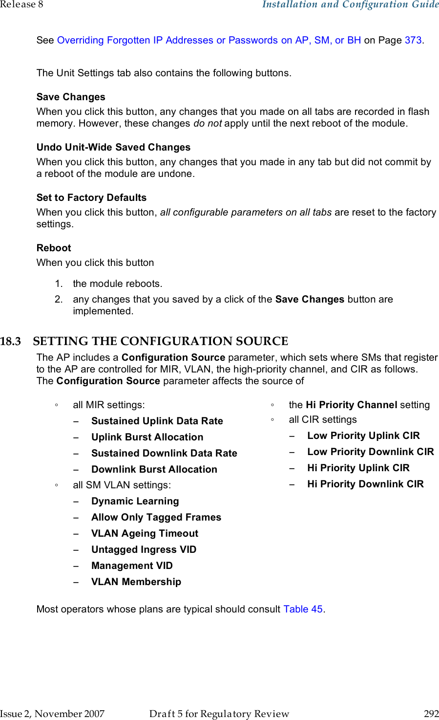 Release 8    Installation and Configuration Guide   Issue 2, November 2007  Draft 5 for Regulatory Review  292     See Overriding Forgotten IP Addresses or Passwords on AP, SM, or BH on Page 373.  The Unit Settings tab also contains the following buttons. Save Changes When you click this button, any changes that you made on all tabs are recorded in flash memory. However, these changes do not apply until the next reboot of the module. Undo Unit-Wide Saved Changes When you click this button, any changes that you made in any tab but did not commit by a reboot of the module are undone. Set to Factory Defaults When you click this button, all configurable parameters on all tabs are reset to the factory settings. Reboot When you click this button 1.  the module reboots. 2.  any changes that you saved by a click of the Save Changes button are implemented. 18.3 SETTING THE CONFIGURATION SOURCE The AP includes a Configuration Source parameter, which sets where SMs that register to the AP are controlled for MIR, VLAN, the high-priority channel, and CIR as follows. The Configuration Source parameter affects the source of ◦  all MIR settings: − Sustained Uplink Data Rate − Uplink Burst Allocation − Sustained Downlink Data Rate − Downlink Burst Allocation ◦  all SM VLAN settings: − Dynamic Learning − Allow Only Tagged Frames − VLAN Ageing Timeout − Untagged Ingress VID − Management VID − VLAN Membership  ◦  the Hi Priority Channel setting ◦  all CIR settings −Low Priority Uplink CIR −Low Priority Downlink CIR −Hi Priority Uplink CIR −Hi Priority Downlink CIR Most operators whose plans are typical should consult Table 45.  