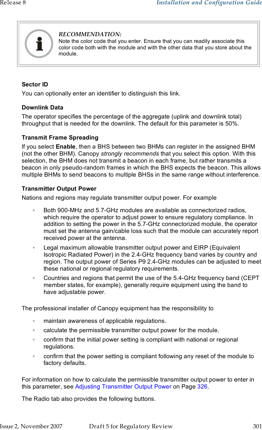 Release 8    Installation and Configuration Guide   Issue 2, November 2007  Draft 5 for Regulatory Review  301      RECOMMENDATION: Note the color code that you enter. Ensure that you can readily associate this color code both with the module and with the other data that you store about the module.  Sector ID You can optionally enter an identifier to distinguish this link. Downlink Data The operator specifies the percentage of the aggregate (uplink and downlink total) throughput that is needed for the downlink. The default for this parameter is 50%.  Transmit Frame Spreading If you select Enable, then a BHS between two BHMs can register in the assigned BHM (not the other BHM). Canopy strongly recommends that you select this option. With this selection, the BHM does not transmit a beacon in each frame, but rather transmits a beacon in only pseudo-random frames in which the BHS expects the beacon. This allows multiple BHMs to send beacons to multiple BHSs in the same range without interference. Transmitter Output Power Nations and regions may regulate transmitter output power. For example ◦  Both 900-MHz and 5.7-GHz modules are available as connectorized radios, which require the operator to adjust power to ensure regulatory compliance. In addition to setting the power in the 5.7-GHz connectorized module, the operator must set the antenna gain/cable loss such that the module can accurately report received power at the antenna. ◦  Legal maximum allowable transmitter output power and EIRP (Equivalent Isotropic Radiated Power) in the 2.4-GHz frequency band varies by country and region. The output power of Series P9 2.4-GHz modules can be adjusted to meet these national or regional regulatory requirements. ◦  Countries and regions that permit the use of the 5.4-GHz frequency band (CEPT member states, for example), generally require equipment using the band to have adjustable power.  The professional installer of Canopy equipment has the responsibility to ◦  maintain awareness of applicable regulations. ◦  calculate the permissible transmitter output power for the module. ◦  confirm that the initial power setting is compliant with national or regional regulations. ◦  confirm that the power setting is compliant following any reset of the module to factory defaults.  For information on how to calculate the permissible transmitter output power to enter in this parameter, see Adjusting Transmitter Output Power on Page 326. The Radio tab also provides the following buttons. 