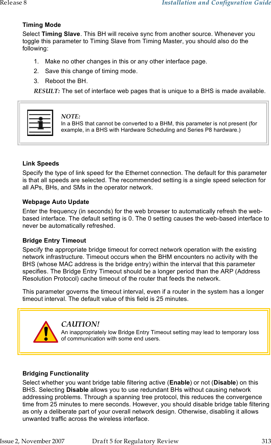 Release 8    Installation and Configuration Guide   Issue 2, November 2007  Draft 5 for Regulatory Review  313     Timing Mode Select Timing Slave. This BH will receive sync from another source. Whenever you toggle this parameter to Timing Slave from Timing Master, you should also do the following: 1.  Make no other changes in this or any other interface page. 2.  Save this change of timing mode. 3.  Reboot the BH. RESULT: The set of interface web pages that is unique to a BHS is made available.  NOTE: In a BHS that cannot be converted to a BHM, this parameter is not present (for example, in a BHS with Hardware Scheduling and Series P8 hardware.)  Link Speeds Specify the type of link speed for the Ethernet connection. The default for this parameter is that all speeds are selected. The recommended setting is a single speed selection for all APs, BHs, and SMs in the operator network. Webpage Auto Update Enter the frequency (in seconds) for the web browser to automatically refresh the web-based interface. The default setting is 0. The 0 setting causes the web-based interface to never be automatically refreshed. Bridge Entry Timeout Specify the appropriate bridge timeout for correct network operation with the existing network infrastructure. Timeout occurs when the BHM encounters no activity with the BHS (whose MAC address is the bridge entry) within the interval that this parameter specifies. The Bridge Entry Timeout should be a longer period than the ARP (Address Resolution Protocol) cache timeout of the router that feeds the network. This parameter governs the timeout interval, even if a router in the system has a longer timeout interval. The default value of this field is 25 minutes.  CAUTION! An inappropriately low Bridge Entry Timeout setting may lead to temporary loss of communication with some end users.   Bridging Functionality Select whether you want bridge table filtering active (Enable) or not (Disable) on this BHS. Selecting Disable allows you to use redundant BHs without causing network addressing problems. Through a spanning tree protocol, this reduces the convergence time from 25 minutes to mere seconds. However, you should disable bridge table filtering as only a deliberate part of your overall network design. Otherwise, disabling it allows unwanted traffic across the wireless interface. 