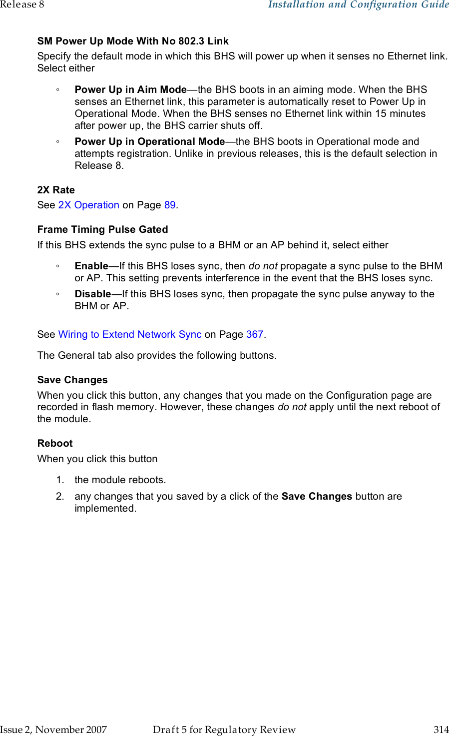 Release 8    Installation and Configuration Guide   Issue 2, November 2007  Draft 5 for Regulatory Review  314     SM Power Up Mode With No 802.3 Link Specify the default mode in which this BHS will power up when it senses no Ethernet link. Select either ◦ Power Up in Aim Mode—the BHS boots in an aiming mode. When the BHS senses an Ethernet link, this parameter is automatically reset to Power Up in Operational Mode. When the BHS senses no Ethernet link within 15 minutes after power up, the BHS carrier shuts off.  ◦ Power Up in Operational Mode—the BHS boots in Operational mode and attempts registration. Unlike in previous releases, this is the default selection in Release 8. 2X Rate See 2X Operation on Page 89. Frame Timing Pulse Gated If this BHS extends the sync pulse to a BHM or an AP behind it, select either ◦ Enable—If this BHS loses sync, then do not propagate a sync pulse to the BHM or AP. This setting prevents interference in the event that the BHS loses sync. ◦ Disable—If this BHS loses sync, then propagate the sync pulse anyway to the BHM or AP.  See Wiring to Extend Network Sync on Page 367. The General tab also provides the following buttons. Save Changes When you click this button, any changes that you made on the Configuration page are recorded in flash memory. However, these changes do not apply until the next reboot of the module. Reboot When you click this button 1.  the module reboots. 2.  any changes that you saved by a click of the Save Changes button are implemented.  