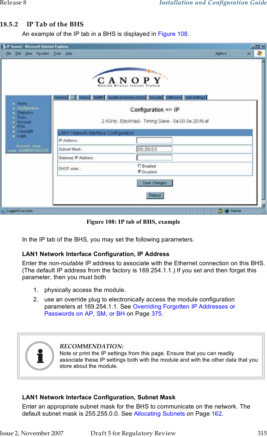 Release 8    Installation and Configuration Guide   Issue 2, November 2007  Draft 5 for Regulatory Review  315     18.5.2 IP Tab of the BHS An example of the IP tab in a BHS is displayed in Figure 108.  Figure 108: IP tab of BHS, example  In the IP tab of the BHS, you may set the following parameters. LAN1 Network Interface Configuration, IP Address Enter the non-routable IP address to associate with the Ethernet connection on this BHS. (The default IP address from the factory is 169.254.1.1.) If you set and then forget this parameter, then you must both 1.  physically access the module. 2.  use an override plug to electronically access the module configuration parameters at 169.254.1.1. See Overriding Forgotten IP Addresses or Passwords on AP, SM, or BH on Page 375.   RECOMMENDATION: Note or print the IP settings from this page. Ensure that you can readily associate these IP settings both with the module and with the other data that you store about the module.  LAN1 Network Interface Configuration, Subnet Mask Enter an appropriate subnet mask for the BHS to communicate on the network. The default subnet mask is 255.255.0.0. See Allocating Subnets on Page 162. 