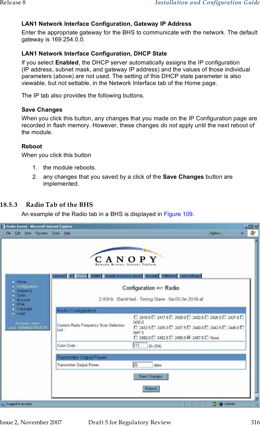 Release 8    Installation and Configuration Guide   Issue 2, November 2007  Draft 5 for Regulatory Review  316     LAN1 Network Interface Configuration, Gateway IP Address Enter the appropriate gateway for the BHS to communicate with the network. The default gateway is 169.254.0.0. LAN1 Network Interface Configuration, DHCP State If you select Enabled, the DHCP server automatically assigns the IP configuration (IP address, subnet mask, and gateway IP address) and the values of those individual parameters (above) are not used. The setting of this DHCP state parameter is also viewable, but not settable, in the Network Interface tab of the Home page.  The IP tab also provides the following buttons. Save Changes When you click this button, any changes that you made on the IP Configuration page are recorded in flash memory. However, these changes do not apply until the next reboot of the module. Reboot When you click this button 1.  the module reboots. 2.  any changes that you saved by a click of the Save Changes button are implemented.  18.5.3 Radio Tab of the BHS An example of the Radio tab in a BHS is displayed in Figure 109.  