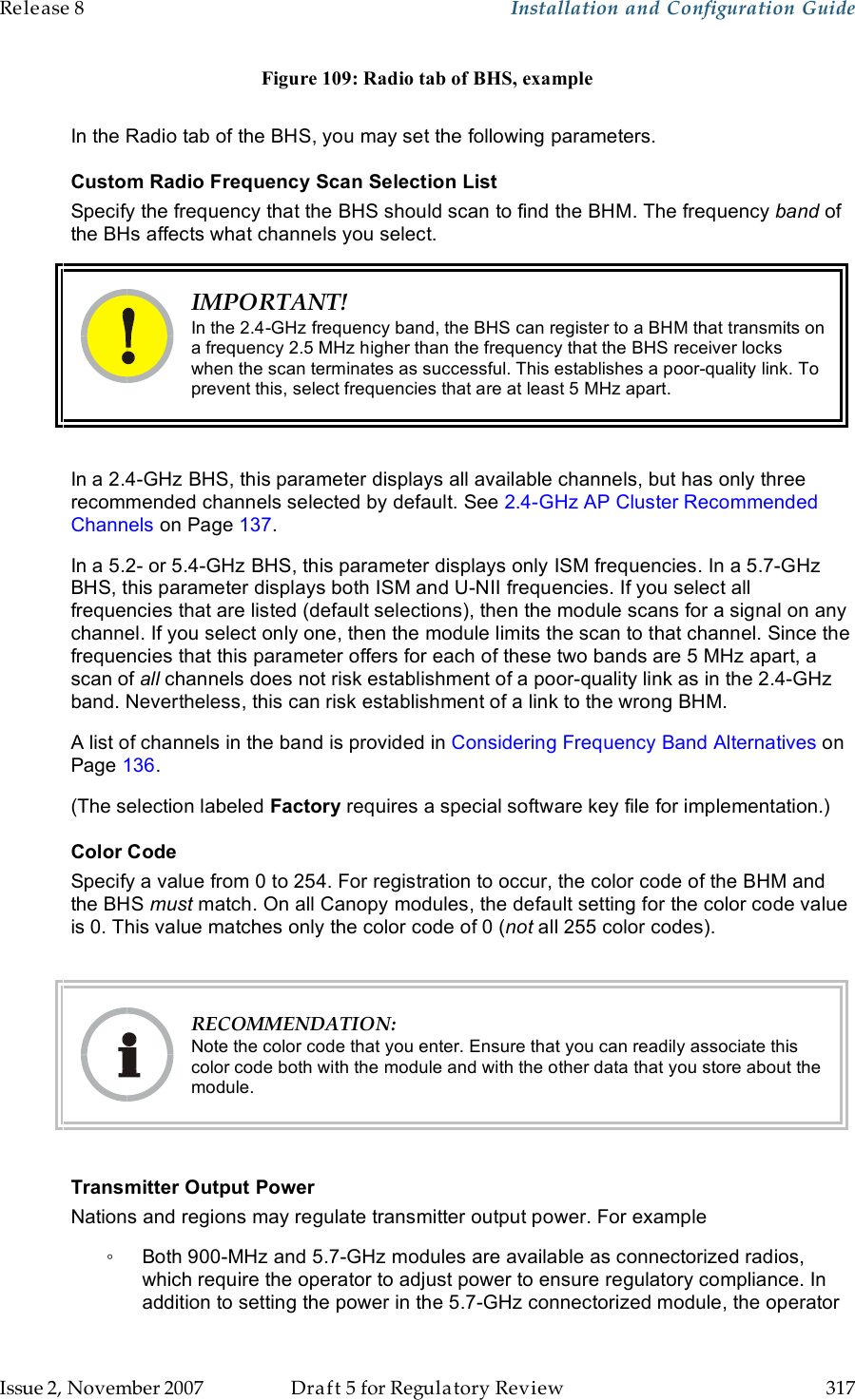 Release 8    Installation and Configuration Guide   Issue 2, November 2007  Draft 5 for Regulatory Review  317     Figure 109: Radio tab of BHS, example  In the Radio tab of the BHS, you may set the following parameters. Custom Radio Frequency Scan Selection List Specify the frequency that the BHS should scan to find the BHM. The frequency band of the BHs affects what channels you select.  IMPORTANT! In the 2.4-GHz frequency band, the BHS can register to a BHM that transmits on a frequency 2.5 MHz higher than the frequency that the BHS receiver locks when the scan terminates as successful. This establishes a poor-quality link. To prevent this, select frequencies that are at least 5 MHz apart.  In a 2.4-GHz BHS, this parameter displays all available channels, but has only three recommended channels selected by default. See 2.4-GHz AP Cluster Recommended Channels on Page 137. In a 5.2- or 5.4-GHz BHS, this parameter displays only ISM frequencies. In a 5.7-GHz BHS, this parameter displays both ISM and U-NII frequencies. If you select all frequencies that are listed (default selections), then the module scans for a signal on any channel. If you select only one, then the module limits the scan to that channel. Since the frequencies that this parameter offers for each of these two bands are 5 MHz apart, a scan of all channels does not risk establishment of a poor-quality link as in the 2.4-GHz band. Nevertheless, this can risk establishment of a link to the wrong BHM. A list of channels in the band is provided in Considering Frequency Band Alternatives on Page 136. (The selection labeled Factory requires a special software key file for implementation.) Color Code Specify a value from 0 to 254. For registration to occur, the color code of the BHM and the BHS must match. On all Canopy modules, the default setting for the color code value is 0. This value matches only the color code of 0 (not all 255 color codes).   RECOMMENDATION: Note the color code that you enter. Ensure that you can readily associate this color code both with the module and with the other data that you store about the module.  Transmitter Output Power Nations and regions may regulate transmitter output power. For example ◦  Both 900-MHz and 5.7-GHz modules are available as connectorized radios, which require the operator to adjust power to ensure regulatory compliance. In addition to setting the power in the 5.7-GHz connectorized module, the operator 