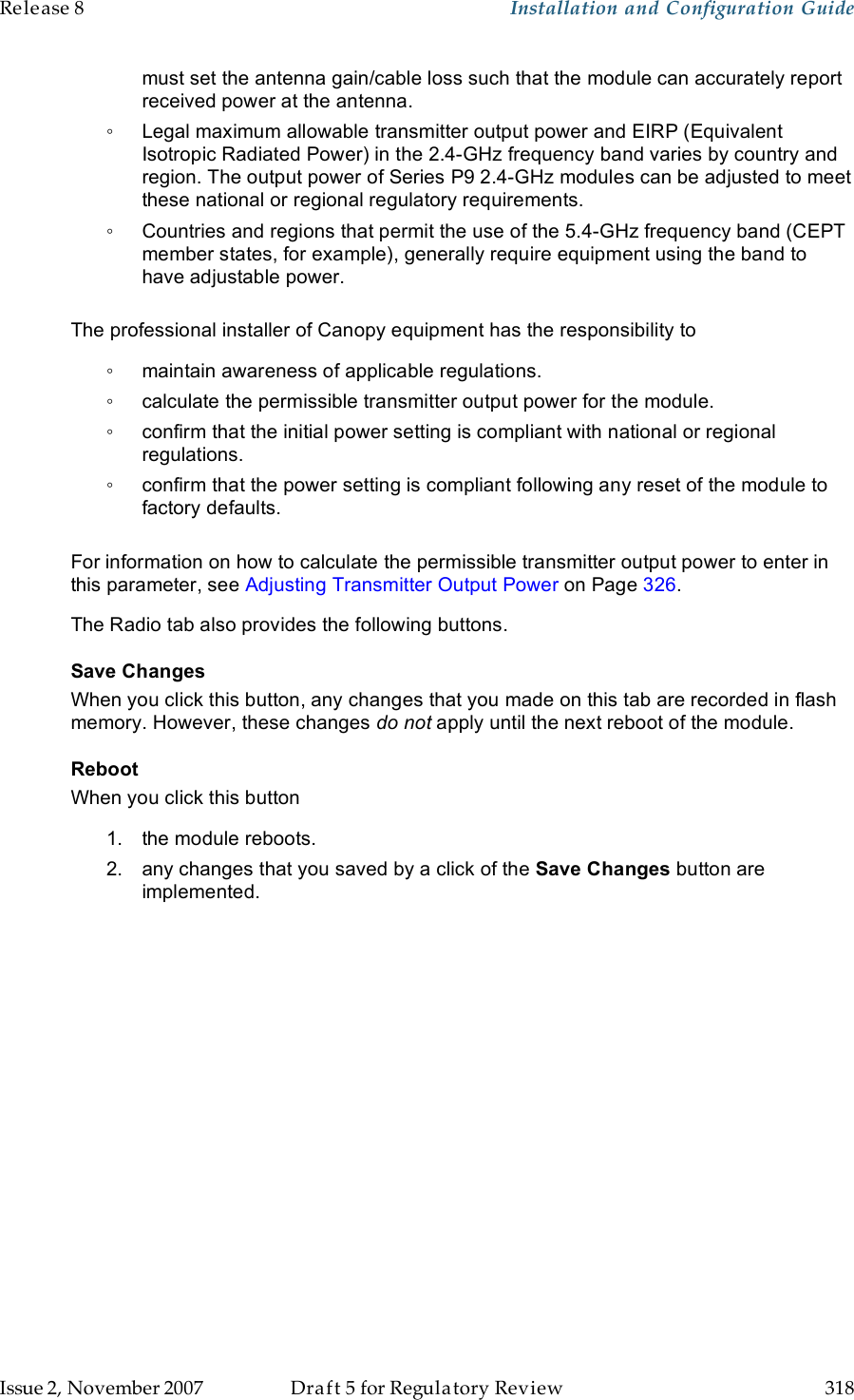 Release 8    Installation and Configuration Guide   Issue 2, November 2007  Draft 5 for Regulatory Review  318     must set the antenna gain/cable loss such that the module can accurately report received power at the antenna. ◦  Legal maximum allowable transmitter output power and EIRP (Equivalent Isotropic Radiated Power) in the 2.4-GHz frequency band varies by country and region. The output power of Series P9 2.4-GHz modules can be adjusted to meet these national or regional regulatory requirements. ◦  Countries and regions that permit the use of the 5.4-GHz frequency band (CEPT member states, for example), generally require equipment using the band to have adjustable power.  The professional installer of Canopy equipment has the responsibility to ◦  maintain awareness of applicable regulations. ◦  calculate the permissible transmitter output power for the module. ◦  confirm that the initial power setting is compliant with national or regional regulations. ◦  confirm that the power setting is compliant following any reset of the module to factory defaults.  For information on how to calculate the permissible transmitter output power to enter in this parameter, see Adjusting Transmitter Output Power on Page 326. The Radio tab also provides the following buttons. Save Changes When you click this button, any changes that you made on this tab are recorded in flash memory. However, these changes do not apply until the next reboot of the module. Reboot When you click this button 1.  the module reboots. 2.  any changes that you saved by a click of the Save Changes button are implemented. 