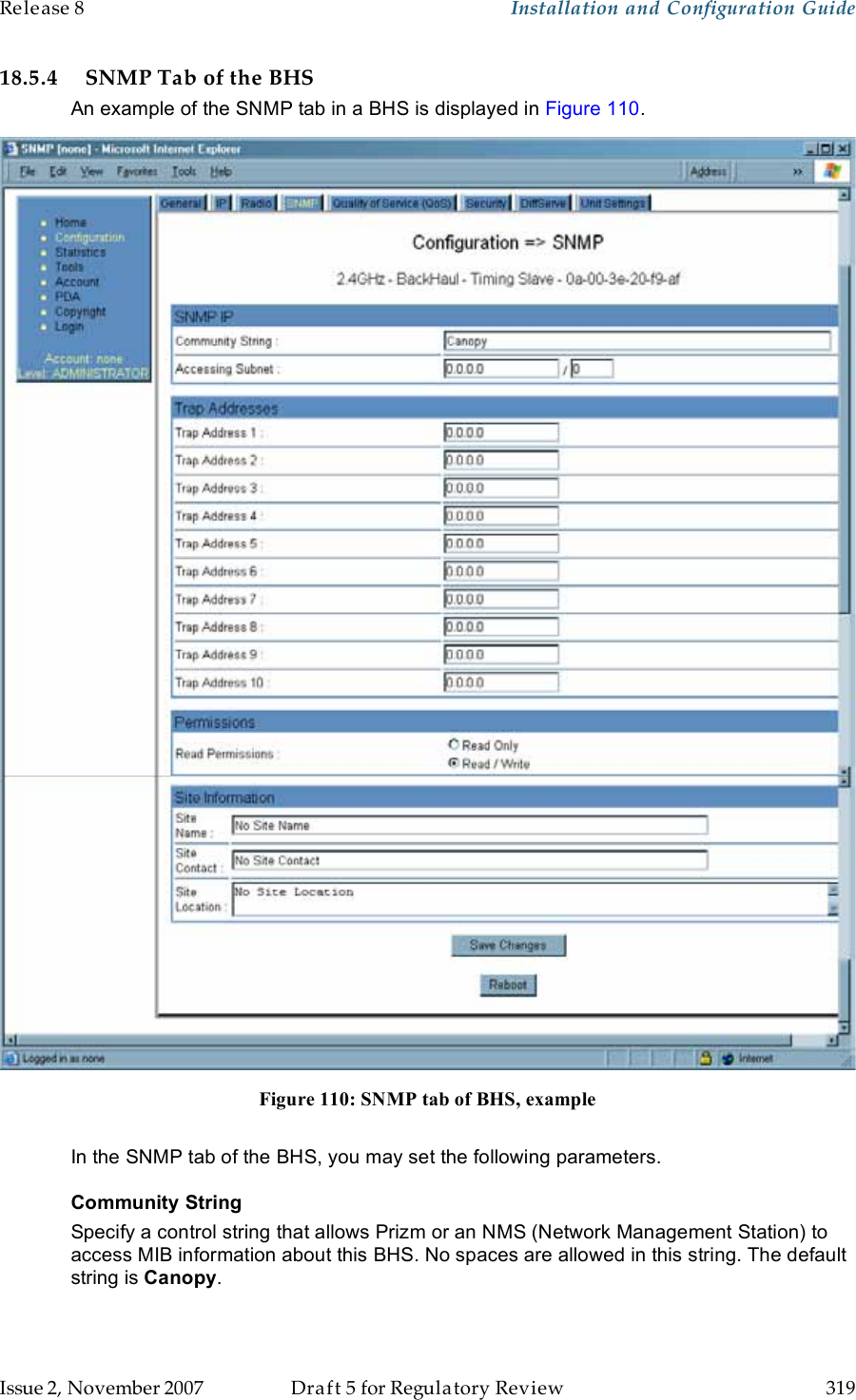 Release 8    Installation and Configuration Guide   Issue 2, November 2007  Draft 5 for Regulatory Review  319     18.5.4 SNMP Tab of the BHS An example of the SNMP tab in a BHS is displayed in Figure 110.  Figure 110: SNMP tab of BHS, example  In the SNMP tab of the BHS, you may set the following parameters. Community String Specify a control string that allows Prizm or an NMS (Network Management Station) to access MIB information about this BHS. No spaces are allowed in this string. The default string is Canopy.   