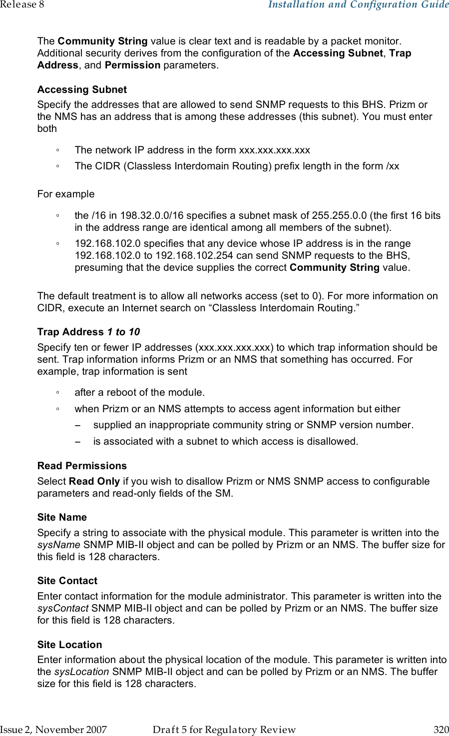 Release 8    Installation and Configuration Guide   Issue 2, November 2007  Draft 5 for Regulatory Review  320     The Community String value is clear text and is readable by a packet monitor. Additional security derives from the configuration of the Accessing Subnet, Trap Address, and Permission parameters. Accessing Subnet Specify the addresses that are allowed to send SNMP requests to this BHS. Prizm or the NMS has an address that is among these addresses (this subnet). You must enter both ◦  The network IP address in the form xxx.xxx.xxx.xxx ◦  The CIDR (Classless Interdomain Routing) prefix length in the form /xx   For example ◦  the /16 in 198.32.0.0/16 specifies a subnet mask of 255.255.0.0 (the first 16 bits in the address range are identical among all members of the subnet).  ◦  192.168.102.0 specifies that any device whose IP address is in the range 192.168.102.0 to 192.168.102.254 can send SNMP requests to the BHS, presuming that the device supplies the correct Community String value.   The default treatment is to allow all networks access (set to 0). For more information on CIDR, execute an Internet search on “Classless Interdomain Routing.” Trap Address 1 to 10 Specify ten or fewer IP addresses (xxx.xxx.xxx.xxx) to which trap information should be sent. Trap information informs Prizm or an NMS that something has occurred. For example, trap information is sent ◦  after a reboot of the module. ◦  when Prizm or an NMS attempts to access agent information but either −  supplied an inappropriate community string or SNMP version number. −  is associated with a subnet to which access is disallowed. Read Permissions Select Read Only if you wish to disallow Prizm or NMS SNMP access to configurable parameters and read-only fields of the SM.  Site Name Specify a string to associate with the physical module. This parameter is written into the sysName SNMP MIB-II object and can be polled by Prizm or an NMS. The buffer size for this field is 128 characters.  Site Contact Enter contact information for the module administrator. This parameter is written into the sysContact SNMP MIB-II object and can be polled by Prizm or an NMS. The buffer size for this field is 128 characters. Site Location Enter information about the physical location of the module. This parameter is written into the sysLocation SNMP MIB-II object and can be polled by Prizm or an NMS. The buffer size for this field is 128 characters. 