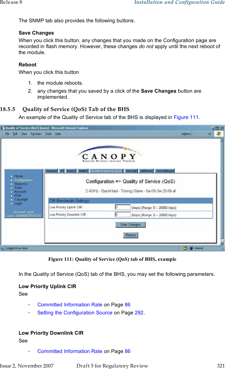 Release 8    Installation and Configuration Guide   Issue 2, November 2007  Draft 5 for Regulatory Review  321     The SNMP tab also provides the following buttons. Save Changes When you click this button, any changes that you made on the Configuration page are recorded in flash memory. However, these changes do not apply until the next reboot of the module. Reboot When you click this button 1.  the module reboots. 2.  any changes that you saved by a click of the Save Changes button are implemented. 18.5.5 Quality of Service (QoS) Tab of the BHS An example of the Quality of Service tab of the BHS is displayed in Figure 111.  Figure 111: Quality of Service (QoS) tab of BHS, example  In the Quality of Service (QoS) tab of the BHS, you may set the following parameters. Low Priority Uplink CIR See  ◦ Committed Information Rate on Page 86 ◦ Setting the Configuration Source on Page 292.  Low Priority Downlink CIR See  ◦ Committed Information Rate on Page 86 