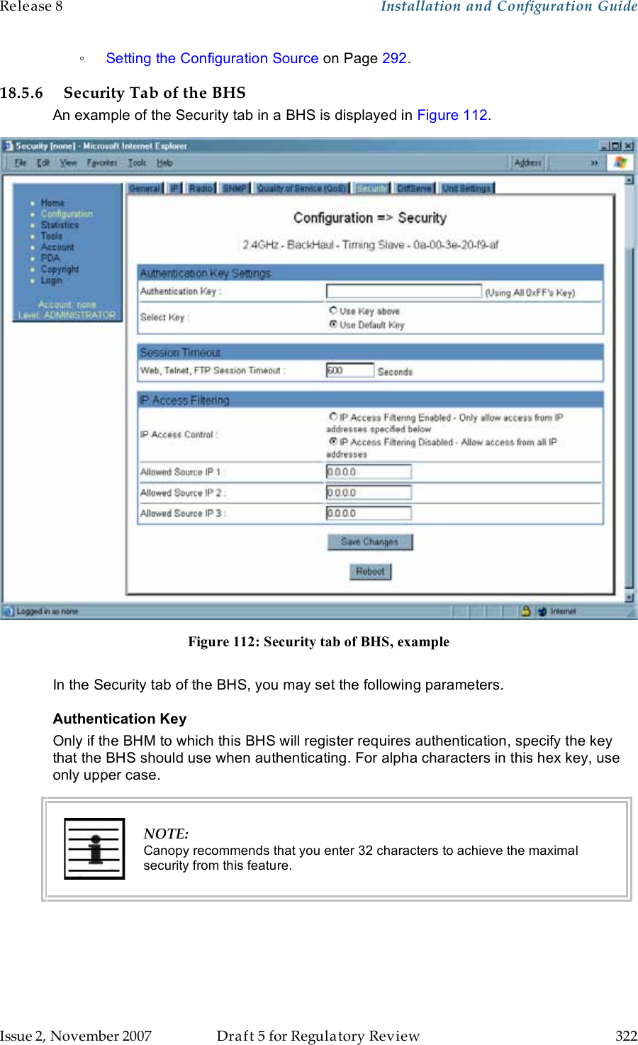 Release 8    Installation and Configuration Guide   Issue 2, November 2007  Draft 5 for Regulatory Review  322     ◦ Setting the Configuration Source on Page 292. 18.5.6 Security Tab of the BHS An example of the Security tab in a BHS is displayed in Figure 112.  Figure 112: Security tab of BHS, example  In the Security tab of the BHS, you may set the following parameters. Authentication Key Only if the BHM to which this BHS will register requires authentication, specify the key that the BHS should use when authenticating. For alpha characters in this hex key, use only upper case.  NOTE: Canopy recommends that you enter 32 characters to achieve the maximal security from this feature. 