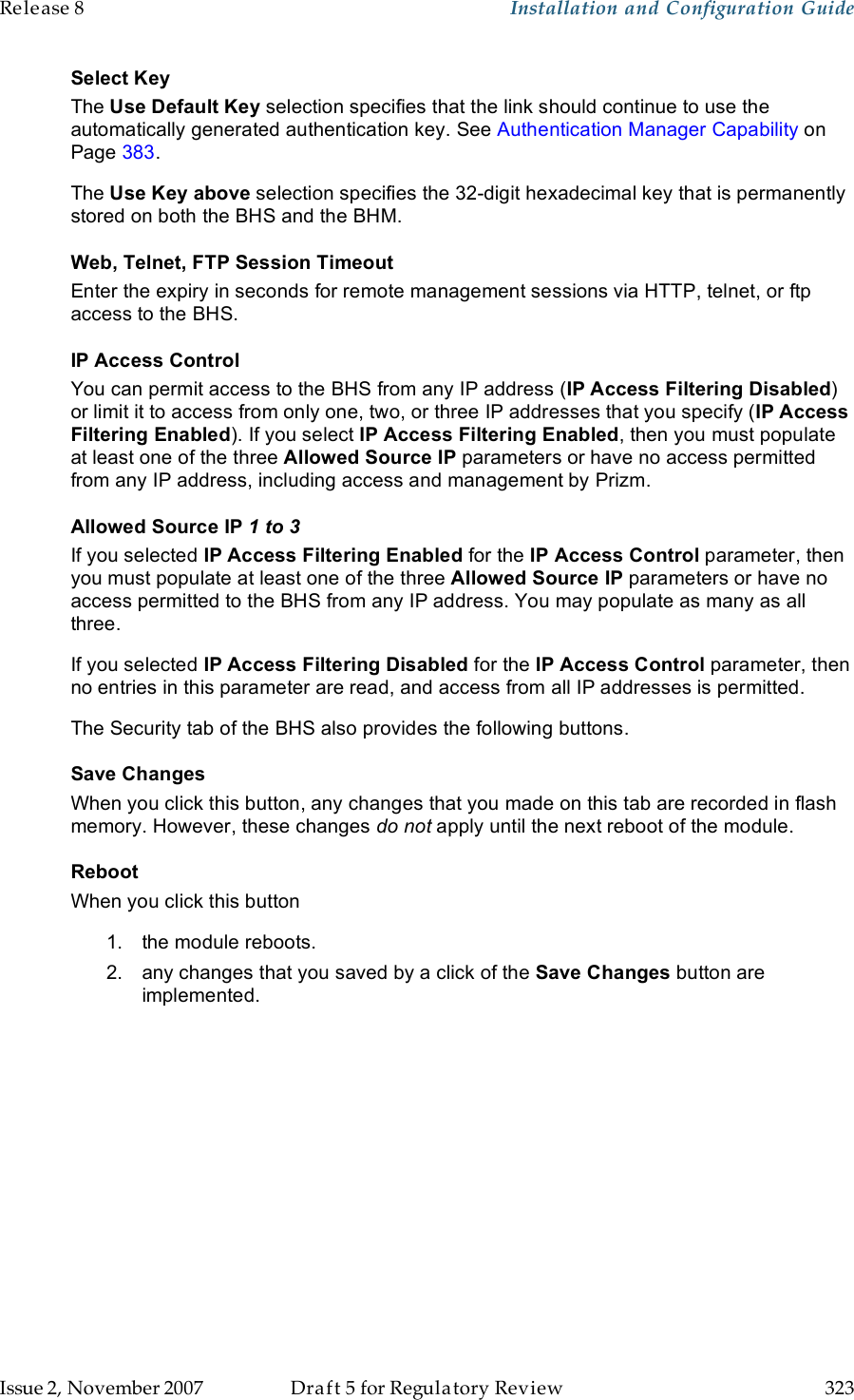 Release 8    Installation and Configuration Guide   Issue 2, November 2007  Draft 5 for Regulatory Review  323     Select Key The Use Default Key selection specifies that the link should continue to use the automatically generated authentication key. See Authentication Manager Capability on Page 383. The Use Key above selection specifies the 32-digit hexadecimal key that is permanently stored on both the BHS and the BHM. Web, Telnet, FTP Session Timeout Enter the expiry in seconds for remote management sessions via HTTP, telnet, or ftp access to the BHS. IP Access Control You can permit access to the BHS from any IP address (IP Access Filtering Disabled) or limit it to access from only one, two, or three IP addresses that you specify (IP Access Filtering Enabled). If you select IP Access Filtering Enabled, then you must populate at least one of the three Allowed Source IP parameters or have no access permitted from any IP address, including access and management by Prizm. Allowed Source IP 1 to 3 If you selected IP Access Filtering Enabled for the IP Access Control parameter, then you must populate at least one of the three Allowed Source IP parameters or have no access permitted to the BHS from any IP address. You may populate as many as all three. If you selected IP Access Filtering Disabled for the IP Access Control parameter, then no entries in this parameter are read, and access from all IP addresses is permitted. The Security tab of the BHS also provides the following buttons. Save Changes When you click this button, any changes that you made on this tab are recorded in flash memory. However, these changes do not apply until the next reboot of the module. Reboot When you click this button 1.  the module reboots. 2.  any changes that you saved by a click of the Save Changes button are implemented. 