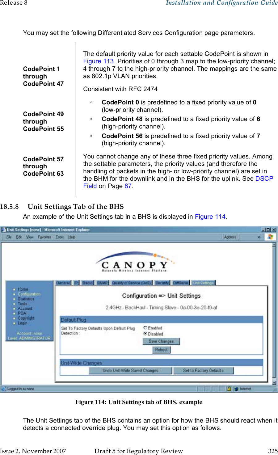 Release 8    Installation and Configuration Guide   Issue 2, November 2007  Draft 5 for Regulatory Review  325      You may set the following Differentiated Services Configuration page parameters.  CodePoint 1  through  CodePoint 47  CodePoint 49  through  CodePoint 55  CodePoint 57  through  CodePoint 63  The default priority value for each settable CodePoint is shown in Figure 113. Priorities of 0 through 3 map to the low-priority channel; 4 through 7 to the high-priority channel. The mappings are the same as 802.1p VLAN priorities. Consistent with RFC 2474 ◦ CodePoint 0 is predefined to a fixed priority value of 0  (low-priority channel). ◦ CodePoint 48 is predefined to a fixed priority value of 6 (high-priority channel). ◦ CodePoint 56 is predefined to a fixed priority value of 7 (high-priority channel). You cannot change any of these three fixed priority values. Among the settable parameters, the priority values (and therefore the handling of packets in the high- or low-priority channel) are set in the BHM for the downlink and in the BHS for the uplink. See DSCP Field on Page 87. 18.5.8 Unit Settings Tab of the BHS An example of the Unit Settings tab in a BHS is displayed in Figure 114.  Figure 114: Unit Settings tab of BHS, example  The Unit Settings tab of the BHS contains an option for how the BHS should react when it detects a connected override plug. You may set this option as follows. 