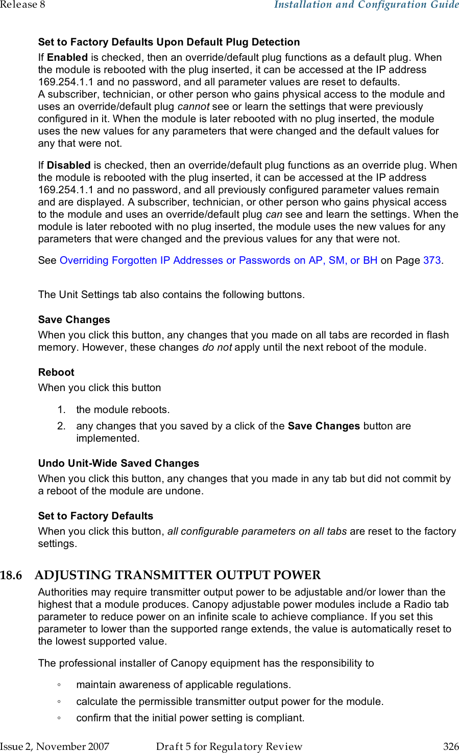 Release 8    Installation and Configuration Guide   Issue 2, November 2007  Draft 5 for Regulatory Review  326     Set to Factory Defaults Upon Default Plug Detection If Enabled is checked, then an override/default plug functions as a default plug. When the module is rebooted with the plug inserted, it can be accessed at the IP address 169.254.1.1 and no password, and all parameter values are reset to defaults. A subscriber, technician, or other person who gains physical access to the module and uses an override/default plug cannot see or learn the settings that were previously configured in it. When the module is later rebooted with no plug inserted, the module uses the new values for any parameters that were changed and the default values for any that were not. If Disabled is checked, then an override/default plug functions as an override plug. When the module is rebooted with the plug inserted, it can be accessed at the IP address 169.254.1.1 and no password, and all previously configured parameter values remain and are displayed. A subscriber, technician, or other person who gains physical access to the module and uses an override/default plug can see and learn the settings. When the module is later rebooted with no plug inserted, the module uses the new values for any parameters that were changed and the previous values for any that were not. See Overriding Forgotten IP Addresses or Passwords on AP, SM, or BH on Page 373.  The Unit Settings tab also contains the following buttons. Save Changes When you click this button, any changes that you made on all tabs are recorded in flash memory. However, these changes do not apply until the next reboot of the module. Reboot When you click this button 1.  the module reboots. 2.  any changes that you saved by a click of the Save Changes button are implemented. Undo Unit-Wide Saved Changes When you click this button, any changes that you made in any tab but did not commit by a reboot of the module are undone. Set to Factory Defaults When you click this button, all configurable parameters on all tabs are reset to the factory settings. 18.6 ADJUSTING TRANSMITTER OUTPUT POWER Authorities may require transmitter output power to be adjustable and/or lower than the highest that a module produces. Canopy adjustable power modules include a Radio tab parameter to reduce power on an infinite scale to achieve compliance. If you set this parameter to lower than the supported range extends, the value is automatically reset to the lowest supported value. The professional installer of Canopy equipment has the responsibility to ◦  maintain awareness of applicable regulations. ◦  calculate the permissible transmitter output power for the module. ◦  confirm that the initial power setting is compliant. 