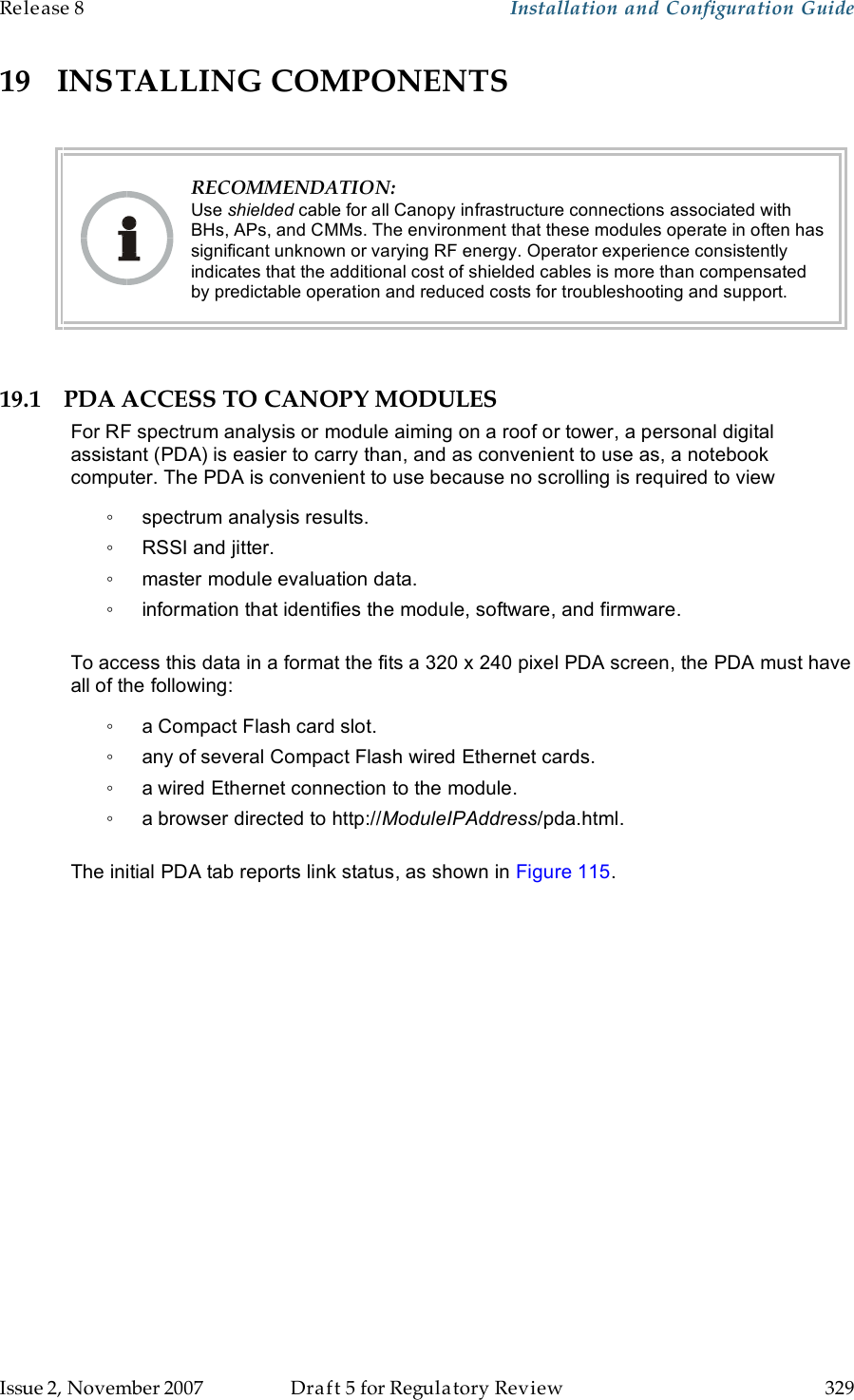Release 8    Installation and Configuration Guide   Issue 2, November 2007  Draft 5 for Regulatory Review  329     19 INSTALLING COMPONENTS   RECOMMENDATION: Use shielded cable for all Canopy infrastructure connections associated with BHs, APs, and CMMs. The environment that these modules operate in often has significant unknown or varying RF energy. Operator experience consistently indicates that the additional cost of shielded cables is more than compensated by predictable operation and reduced costs for troubleshooting and support.  19.1 PDA ACCESS TO CANOPY MODULES For RF spectrum analysis or module aiming on a roof or tower, a personal digital assistant (PDA) is easier to carry than, and as convenient to use as, a notebook computer. The PDA is convenient to use because no scrolling is required to view ◦  spectrum analysis results. ◦  RSSI and jitter. ◦  master module evaluation data. ◦  information that identifies the module, software, and firmware.  To access this data in a format the fits a 320 x 240 pixel PDA screen, the PDA must have all of the following: ◦  a Compact Flash card slot. ◦  any of several Compact Flash wired Ethernet cards. ◦  a wired Ethernet connection to the module. ◦  a browser directed to http://ModuleIPAddress/pda.html.  The initial PDA tab reports link status, as shown in Figure 115.  