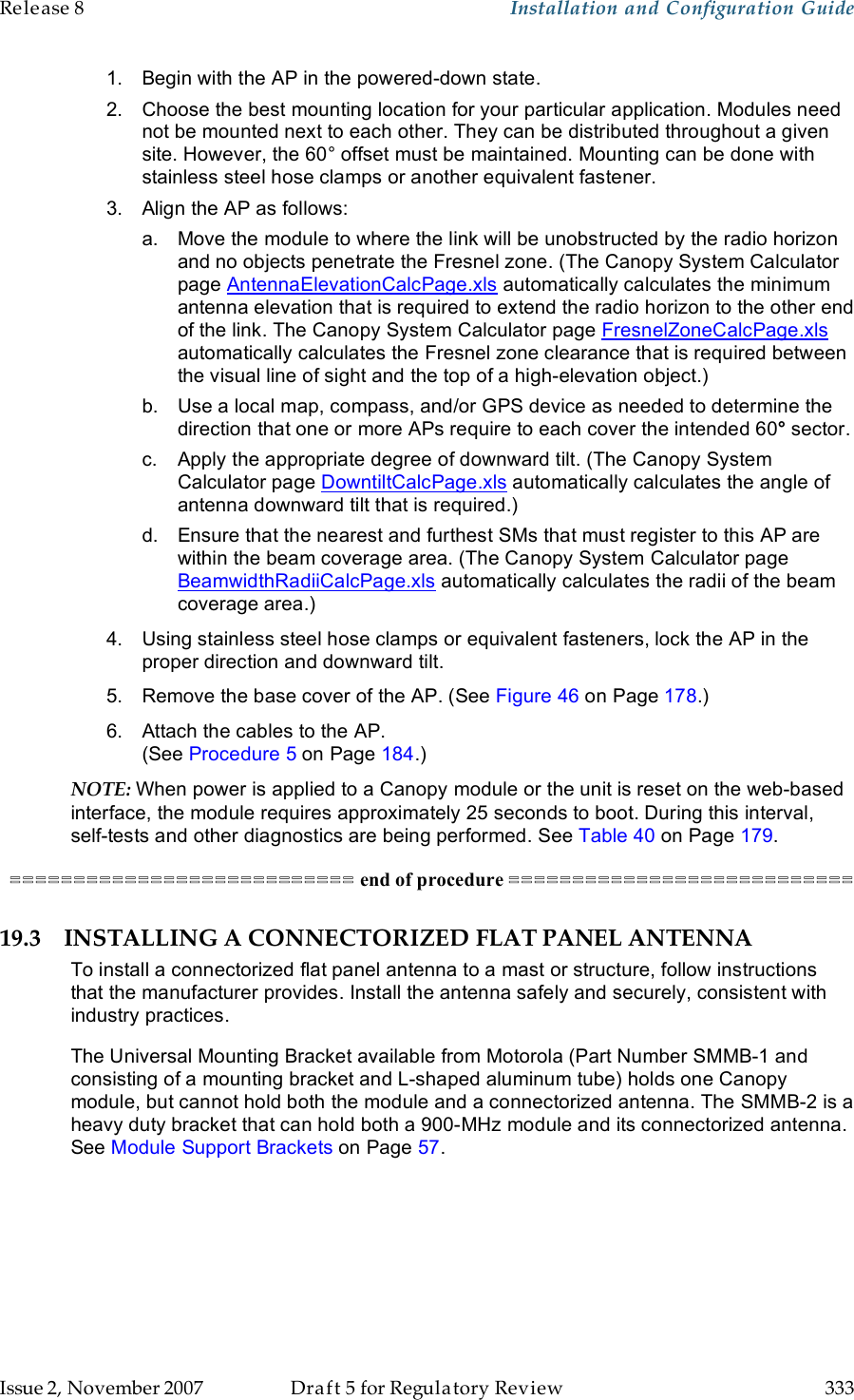 Release 8    Installation and Configuration Guide   Issue 2, November 2007  Draft 5 for Regulatory Review  333     1.  Begin with the AP in the powered-down state. 2.  Choose the best mounting location for your particular application. Modules need not be mounted next to each other. They can be distributed throughout a given site. However, the 60° offset must be maintained. Mounting can be done with stainless steel hose clamps or another equivalent fastener. 3.  Align the AP as follows: a.  Move the module to where the link will be unobstructed by the radio horizon and no objects penetrate the Fresnel zone. (The Canopy System Calculator page AntennaElevationCalcPage.xls automatically calculates the minimum antenna elevation that is required to extend the radio horizon to the other end of the link. The Canopy System Calculator page FresnelZoneCalcPage.xls automatically calculates the Fresnel zone clearance that is required between the visual line of sight and the top of a high-elevation object.) b.  Use a local map, compass, and/or GPS device as needed to determine the direction that one or more APs require to each cover the intended 60° sector. c.  Apply the appropriate degree of downward tilt. (The Canopy System Calculator page DowntiltCalcPage.xls automatically calculates the angle of antenna downward tilt that is required.) d.  Ensure that the nearest and furthest SMs that must register to this AP are within the beam coverage area. (The Canopy System Calculator page BeamwidthRadiiCalcPage.xls automatically calculates the radii of the beam coverage area.) 4.  Using stainless steel hose clamps or equivalent fasteners, lock the AP in the proper direction and downward tilt. 5.  Remove the base cover of the AP. (See Figure 46 on Page 178.) 6.  Attach the cables to the AP.  (See Procedure 5 on Page 184.) NOTE: When power is applied to a Canopy module or the unit is reset on the web-based interface, the module requires approximately 25 seconds to boot. During this interval, self-tests and other diagnostics are being performed. See Table 40 on Page 179. =========================== end of procedure =========================== 19.3 INSTALLING A CONNECTORIZED FLAT PANEL ANTENNA To install a connectorized flat panel antenna to a mast or structure, follow instructions that the manufacturer provides. Install the antenna safely and securely, consistent with industry practices. The Universal Mounting Bracket available from Motorola (Part Number SMMB-1 and consisting of a mounting bracket and L-shaped aluminum tube) holds one Canopy module, but cannot hold both the module and a connectorized antenna. The SMMB-2 is a heavy duty bracket that can hold both a 900-MHz module and its connectorized antenna. See Module Support Brackets on Page 57.  