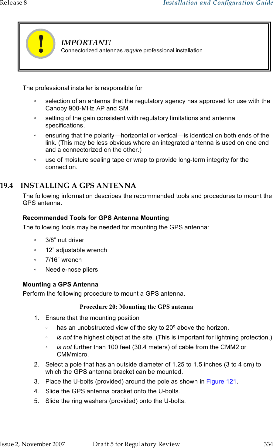 Release 8    Installation and Configuration Guide   Issue 2, November 2007  Draft 5 for Regulatory Review  334      IMPORTANT! Connectorized antennas require professional installation.  The professional installer is responsible for ◦  selection of an antenna that the regulatory agency has approved for use with the Canopy 900-MHz AP and SM. ◦  setting of the gain consistent with regulatory limitations and antenna specifications. ◦  ensuring that the polarity—horizontal or vertical—is identical on both ends of the link. (This may be less obvious where an integrated antenna is used on one end and a connectorized on the other.) ◦  use of moisture sealing tape or wrap to provide long-term integrity for the connection. 19.4 INSTALLING A GPS ANTENNA The following information describes the recommended tools and procedures to mount the GPS antenna. Recommended Tools for GPS Antenna Mounting The following tools may be needed for mounting the GPS antenna: ◦  3/8” nut driver ◦  12” adjustable wrench ◦  7/16” wrench ◦  Needle-nose pliers Mounting a GPS Antenna Perform the following procedure to mount a GPS antenna. Procedure 20: Mounting the GPS antenna 1.  Ensure that the mounting position ◦  has an unobstructed view of the sky to 20º above the horizon. ◦ is not the highest object at the site. (This is important for lightning protection.) ◦ is not further than 100 feet (30.4 meters) of cable from the CMM2 or CMMmicro. 2.  Select a pole that has an outside diameter of 1.25 to 1.5 inches (3 to 4 cm) to which the GPS antenna bracket can be mounted. 3.  Place the U-bolts (provided) around the pole as shown in Figure 121. 4.  Slide the GPS antenna bracket onto the U-bolts. 5.  Slide the ring washers (provided) onto the U-bolts. 