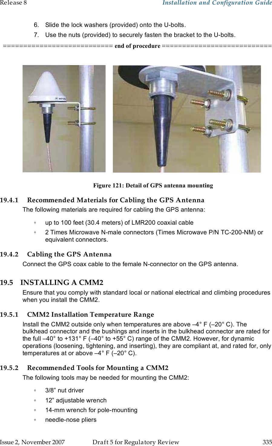 Release 8    Installation and Configuration Guide   Issue 2, November 2007  Draft 5 for Regulatory Review  335     6.  Slide the lock washers (provided) onto the U-bolts. 7.  Use the nuts (provided) to securely fasten the bracket to the U-bolts. =========================== end of procedure ===========================                          Figure 121: Detail of GPS antenna mounting 19.4.1 Recommended Materials for Cabling the GPS Antenna The following materials are required for cabling the GPS antenna: ◦  up to 100 feet (30.4 meters) of LMR200 coaxial cable ◦  2 Times Microwave N-male connectors (Times Microwave P/N TC-200-NM) or equivalent connectors. 19.4.2 Cabling the GPS Antenna Connect the GPS coax cable to the female N-connector on the GPS antenna. 19.5 INSTALLING A CMM2 Ensure that you comply with standard local or national electrical and climbing procedures when you install the CMM2. 19.5.1 CMM2 Installation Temperature Range Install the CMM2 outside only when temperatures are above –4° F (–20° C). The bulkhead connector and the bushings and inserts in the bulkhead connector are rated for the full –40° to +131° F (–40° to +55° C) range of the CMM2. However, for dynamic operations (loosening, tightening, and inserting), they are compliant at, and rated for, only temperatures at or above –4° F (–20° C). 19.5.2 Recommended Tools for Mounting a CMM2 The following tools may be needed for mounting the CMM2: ◦  3/8” nut driver ◦  12” adjustable wrench ◦  14-mm wrench for pole-mounting ◦  needle-nose pliers 